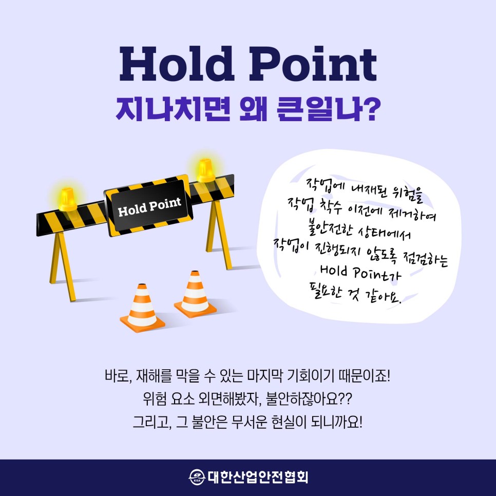 Hold Point 지나치면 왜 큰일나? 작업에 내재된 위험을 작업 착수 이전에 제거하여 불안전한 상태에서 작업이 진행되지 않도록 점검하는 필요한 것 같아요. 바로, 재해를 막을 수 있는 마지막 기회이기 때문이죠! 위험 요소 외면해봤자, 불안하잖아요?? 그리고, 그 불안은 무서운 현실이 되니까요! 대한산업안전협회