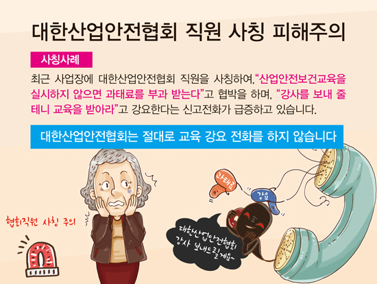 대한산업안전협회 직원 사칭 피해주의 사칭사례 최근 사업장에 대한산업안전협회 직원을 사칭하여, 산업안전보건교육을 실시하지 않으면 과태료를 부과 받는다고 협박을 하며, 강사를 보내 줄 테니 교육을 받아라고 강요한다는 신고전화가 급증하고 있습니다. 대한산업안전협회는 절대로 교육 강요 전화를 하지 않습니다