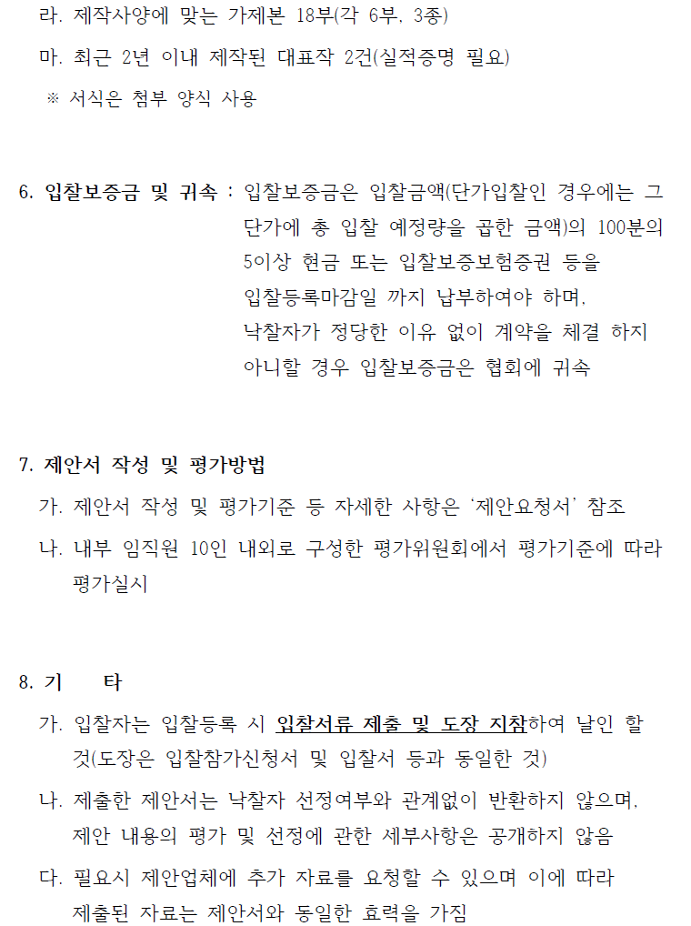 라. 제작사양에 맞는 가제본 18부(각 6부, 3종) 마. 최근 2년 이내 제작된 대표작 2건(실적증명 필요) ※ 서식은 첨부 양식 사용 6. 입찰보증금 및 귀속 : 입찰보증금은 입찰금액(단가입찰인 경우에는 그 단가에 총 입찰 예정량을 곱한 금액)의 100분의 5이상 현금 또는 입찰보증보험증권 등을 입찰등록마감일 까지 납부하여야 하며, 낙찰자가 정당한 이유 없이 계약을 체결 하지 아니할 경우 입찰보증금은 협회에 귀속 7. 제안서 작성 및 평가방법 가. 제안서 작성 및 평가기준 등 자세한 사항은 ‘제안요청서’ 참조 나. 내부 임직원 10인 내외로 구성한 평가위원회에서 평가기준에 따라 평가실시 8. 기 타 가. 입찰자는 입찰등록 시 입찰서류 제출 및 도장 지참하여 날인 할 것(도장은 입찰참가신청서 및 입찰서 등과 동일한 것) 나. 제출한 제안서는 낙찰자 선정여부와 관계없이 반환하지 않으며, 제안 내용의 평가 및 선정에 관한 세부사항은 공개하지 않음 다. 필요시 제안업체에 추가 자료를 요청할 수 있으며 이에 따라 제출된 자료는 제안서와 동일한 효력을 가짐 