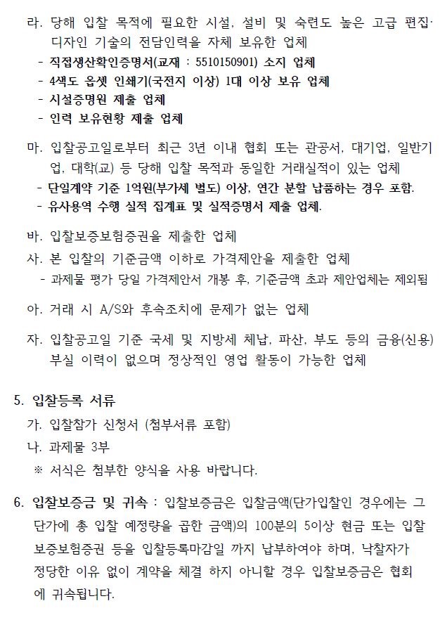 라. 당해 입찰 목적에 필요한 시설, 설비 및 숙련도 높은 고급 편집· 디자인 기술의 전담인력을 자체 보유한 업체 - 직접생산확인증명서(교재 : 5510150901) 소지 업체 - 4색도 옵셋 인쇄기(국전지 이상) 1대 이상 보유 업체 - 시설증명원 제출 업체 - 인력 보유현황 제출 업체 마. 입찰공고일로부터 최근 3년 이내 협회 또는 관공서, 대기업, 일반기 업, 대학(교) 등 당해 입찰 목적과 동일한 거래실적이 있는 업체 - 단일계약 기준 1억원(부가세 별도) 이상, 연간 분할 납품하는 경우 포함. - 유사용역 수행 실적 집계표 및 실적증명서 제출 업체. 바. 입찰보증보험증권을 제출한 업체 사. 본 입찰의 기준금액 이하로 가격제안을 제출한 업체 - 과제물 평가 당일 가격제안서 개봉 후, 기준금액 초과 제안업체는 제외됨 아. 거래 시 A/S와 후속조치에 문제가 없는 업체 자. 입찰공고일 기준 국세 및 지방세 체납, 파산, 부도 등의 금융(신용) 부실 이력이 없으며 정상적인 영업 활동이 가능한 업체 5. 입찰등록 서류 가. 입찰참가 신청서 (첨부서류 포함) 나. 과제물 3부 ※ 서식은 첨부한 양식을 사용 바랍니다. 6. 입찰보증금 및 귀속 : 입찰보증금은 입찰금액(단가입찰인 경우에는 그 단가에 총 입찰 예정량을 곱한 금액)의 100분의 5이상 현금 또는 입찰 보증보험증권 등을 입찰등록마감일 까지 납부하여야 하며, 낙찰자가 정당한 이유 없이 계약을 체결 하지 아니할 경우 입찰보증금은 협회 에 귀속됩니다. 7. 제작 과제물 사양서 : 첨부의 “과업지시서 및 제안요청서” 참조 