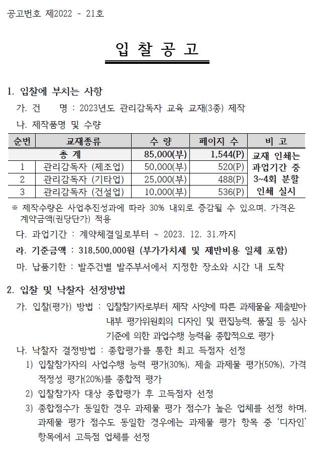 공고번호 제2022 - 21호 입 찰 공 고 1. 입찰에 부치는 사항 가. 건 명 : 2023년도 관리감독자 교육 교재(3종) 제작 나. 제작품명 및 수량 순번 교재종류 수 량 페이지 수 비 고 총 계 85,000(부) 1,544(P) 교재 인쇄는 과업기간 중 3~4회 분할 인쇄 실시 1 관리감독자 (제조업) 50,000(부) 520(P) 2 관리감독자 (기타업) 25,000(부) 488(P) 3 관리감독자 (건설업) 10,000(부) 536(P) ※ 제작수량은 사업추진성과에 따라 30% 내외로 증감될 수 있으며, 가격은 계약금액(권당단가) 적용 다. 과업기간 : 계약체결일로부터 ~ 2023. 12. 31.까지 라. 기준금액 : 318,500,000원 (부가가치세 및 제반비용 일체 포함) 마. 납품기한 : 발주건별 발주부서에서 지정한 장소와 시간 내 도착 2. 입찰 및 낙찰자 선정방법 가. 입찰(평가) 방법 : 입찰참가자로부터 제작 사양에 따른 과제물을 제출받아 내부 평가위원회의 디자인 및 편집능력, 품질 등 심사 기준에 의한 과업수행 능력을 종합적으로 평가 나. 낙찰자 결정방법 : 종합평가를 통한 최고 득점자 선정 1) 입찰참가자의 사업수행 능력 평가(30%), 제출 과제물 평가(50%), 가격 적정성 평가(20%)를 종합적 평가 2) 입찰참가자 대상 종합평가 후 고득점자 선정 3) 종합점수가 동일한 경우 과제물 평가 점수가 높은 업체를 선정 하며, 과제물 평가 점수도 동일한 경우에는 과제물 평가 항목 중 ‘디자인’ 항목에서 고득점 업체를 선정 