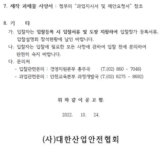 8. 기 타 가. 입찰자는 입찰등록 시 입찰서류 및 도장 지참하여 입찰참가 등록서류, 압찰설명회 참석현황에 날인 바랍니다. 나. 입찰자는 입찰에 필요한 모든 사항에 관하여 입찰 전에 문의하여 완전히 숙지 바랍니다. 다. 문의처 - 입찰관련문의 : 경영지원본부 총무국 (T.(02) 860 - 7046) - 과업관련문의 : 안전교육본부 과정개발국 (T.(02) 6275 - 8692) 위 와 같 이 공 고 함. 2022. 10. 24. (사)대한산업안전협회