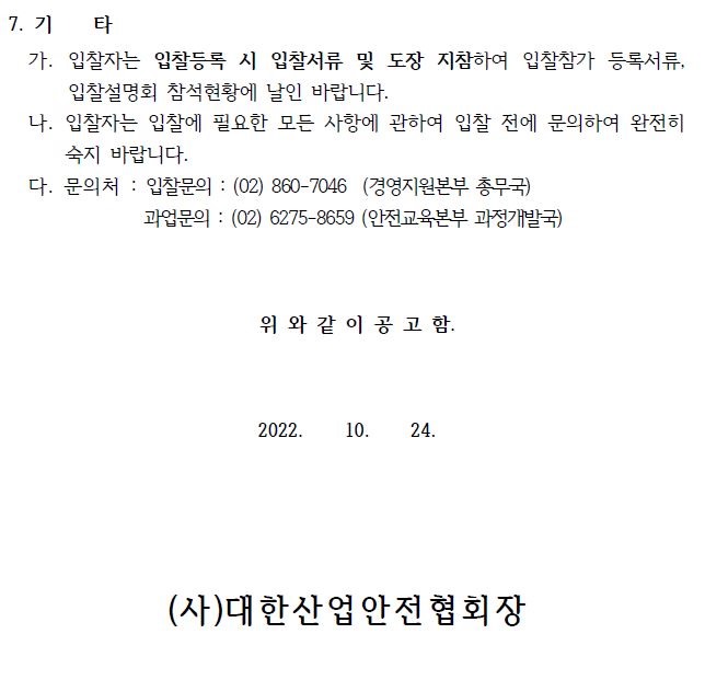 7. 기 타 가. 입찰자는 입찰등록 시 입찰서류 및 도장 지참하여 입찰참가 등록서류, 입찰설명회 참석현황에 날인 바랍니다. 나. 입찰자는 입찰에 필요한 모든 사항에 관하여 입찰 전에 문의하여 완전히 숙지 바랍니다. 다. 문의처 : 입찰문의 : (02) 860-7046 (경영지원본부 총무국) 과업문의 : (02) 6275-8659 (안전교육본부 과정개발국) 위 와 같 이 공 고 함. 2022. 10. 24. (사)대한산업안전협회장