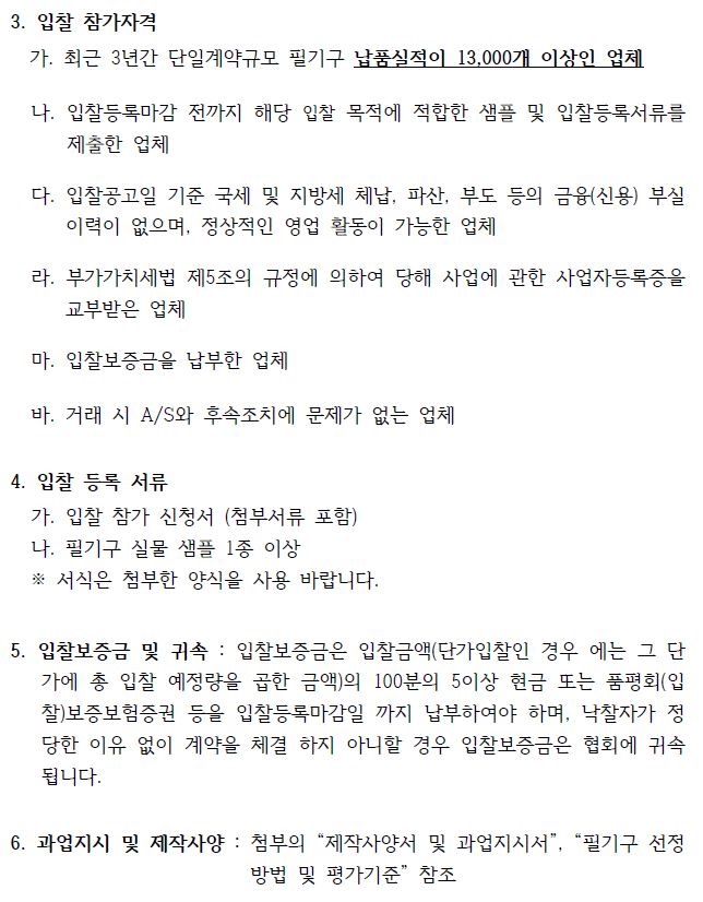 3. 입찰 참가자격 가. 최근 3년간 단일계약규모 필기구 납품실적이 13,000개 이상인 업체 나. 입찰등록마감 전까지 해당 입찰 목적에 적합한 샘플 및 입찰등록서류를 제출한 업체 다. 입찰공고일 기준 국세 및 지방세 체납, 파산, 부도 등의 금융(신용) 부실 이력이 없으며, 정상적인 영업 활동이 가능한 업체 라. 부가가치세법 제5조의 규정에 의하여 당해 사업에 관한 사업자등록증을 교부받은 업체 마. 입찰보증금을 납부한 업체 바. 거래 시 A/S와 후속조치에 문제가 없는 업체 4. 입찰 등록 서류 가. 입찰 참가 신청서 (첨부서류 포함) 나. 필기구 실물 샘플 1종 이상 ※ 서식은 첨부한 양식을 사용 바랍니다. 5. 입찰보증금 및 귀속 : 입찰보증금은 입찰금액(단가입찰인 경우 에는 그 단 가에 총 입찰 예정량을 곱한 금액)의 100분의 5이상 현금 또는 품평회(입 찰)보증보험증권 등을 입찰등록마감일 까지 납부하여야 하며, 낙찰자가 정 당한 이유 없이 계약을 체결 하지 아니할 경우 입찰보증금은 협회에 귀속 됩니다. 6. 과업지시 및 제작사양 : 첨부의 “제작사양서 및 과업지시서”, “필기구 선정 방법 및 평가기준” 참조 