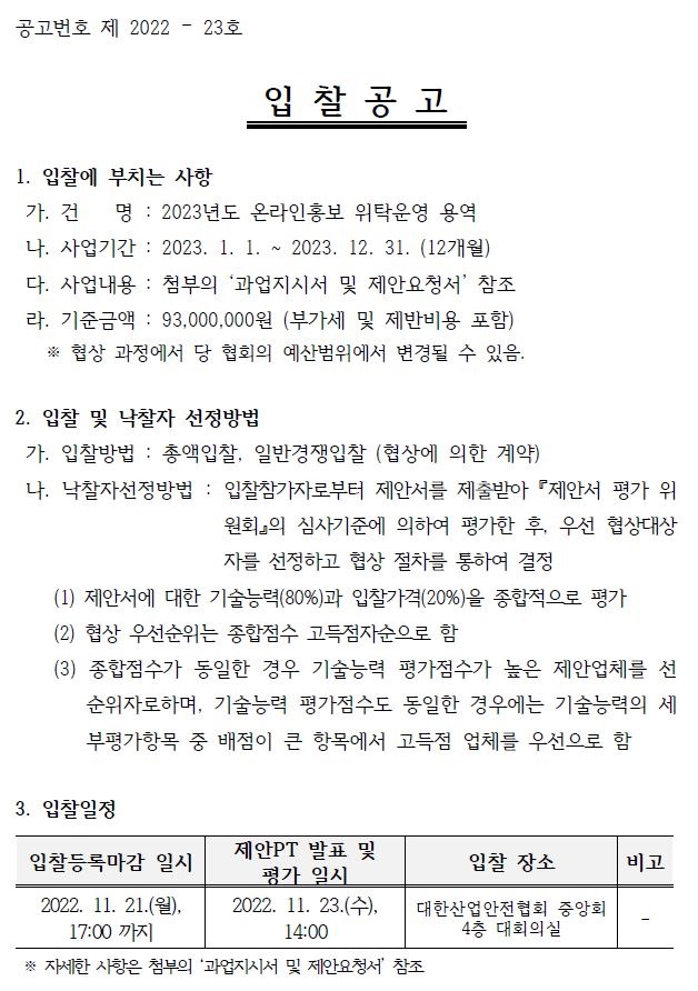 공고번호 제 2022 – 23호 입 찰 공 고 1. 입찰에 부치는 사항 가. 건 명 : 2023년도 온라인홍보 위탁운영 용역 나. 사업기간 : 2023. 1. 1. ~ 2023. 12. 31. (12개월) 다. 사업내용 : 첨부의 ‘과업지시서 및 제안요청서’ 참조 라. 기준금액 : 93,000,000원 (부가세 및 제반비용 포함) ※ 협상 과정에서 당 협회의 예산범위에서 변경될 수 있음. 2. 입찰 및 낙찰자 선정방법 가. 입찰방법 : 총액입찰, 일반경쟁입찰 (협상에 의한 계약) 나. 낙찰자선정방법 : 입찰참가자로부터 제안서를 제출받아 『제안서 평가 위 원회』의 심사기준에 의하여 평가한 후, 우선 협상대상 자를 선정하고 협상 절차를 통하여 결정 (1) 제안서에 대한 기술능력(80%)과 입찰가격(20%)을 종합적으로 평가 (2) 협상 우선순위는 종합점수 고득점자순으로 함 (3) 종합점수가 동일한 경우 기술능력 평가점수가 높은 제안업체를 선 순위자로하며, 기술능력 평가점수도 동일한 경우에는 기술능력의 세 부평가항목 중 배점이 큰 항목에서 고득점 업체를 우선으로 함 3. 입찰일정 입찰등록마감 일시 제안PT 발표 및 평가 일시 입찰 장소 비고 2022. 11. 21.(월), 17:00 까지 2022. 11. 23.(수), 14:00 대한산업안전협회 중앙회 4층 대회의실 - ※ 자세한 사항은 첨부의 ‘과업지시서 및 제안요청서’ 참조 