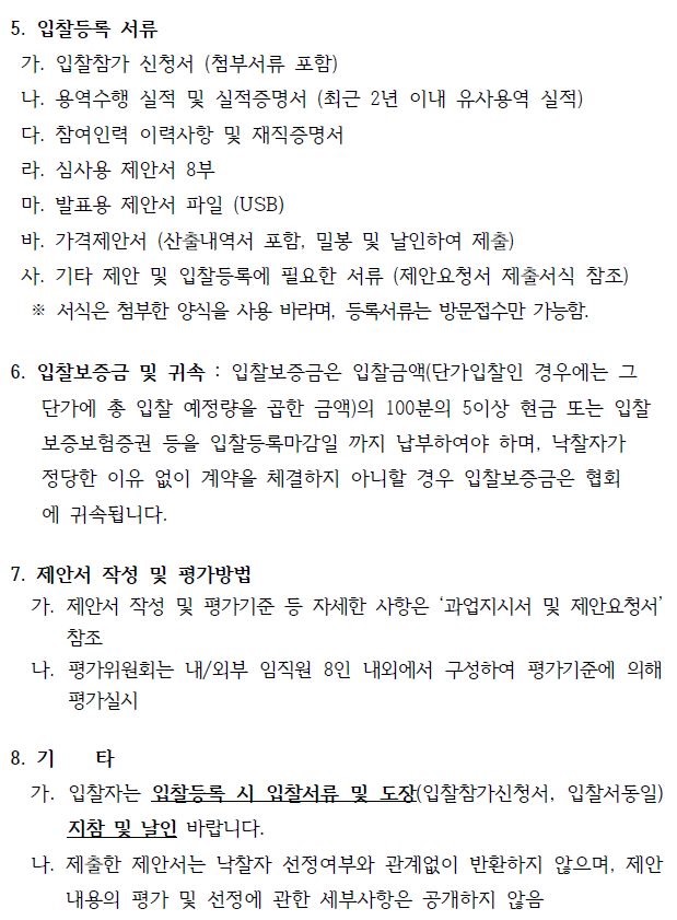 5. 입찰등록 서류 가. 입찰참가 신청서 (첨부서류 포함) 나. 용역수행 실적 및 실적증명서 (최근 2년 이내 유사용역 실적) 다. 참여인력 이력사항 및 재직증명서 라. 심사용 제안서 8부 마. 발표용 제안서 파일 (USB) 바. 가격제안서 (산출내역서 포함, 밀봉 및 날인하여 제출) 사. 기타 제안 및 입찰등록에 필요한 서류 (제안요청서 제출서식 참조) ※ 서식은 첨부한 양식을 사용 바라며, 등록서류는 방문접수만 가능함. 6. 입찰보증금 및 귀속 : 입찰보증금은 입찰금액(단가입찰인 경우에는 그 단가에 총 입찰 예정량을 곱한 금액)의 100분의 5이상 현금 또는 입찰 보증보험증권 등을 입찰등록마감일 까지 납부하여야 하며, 낙찰자가 정당한 이유 없이 계약을 체결하지 아니할 경우 입찰보증금은 협회 에 귀속됩니다. 7. 제안서 작성 및 평가방법 가. 제안서 작성 및 평가기준 등 자세한 사항은 ‘과업지시서 및 제안요청서’ 참조 나. 평가위원회는 내/외부 임직원 8인 내외에서 구성하여 평가기준에 의해 평가실시 8. 기 타 가. 입찰자는 입찰등록 시 입찰서류 및 도장(입찰참가신청서, 입찰서동일) 지참 및 날인 바랍니다. 나. 제출한 제안서는 낙찰자 선정여부와 관계없이 반환하지 않으며, 제안 내용의 평가 및 선정에 관한 세부사항은 공개하지 않음 