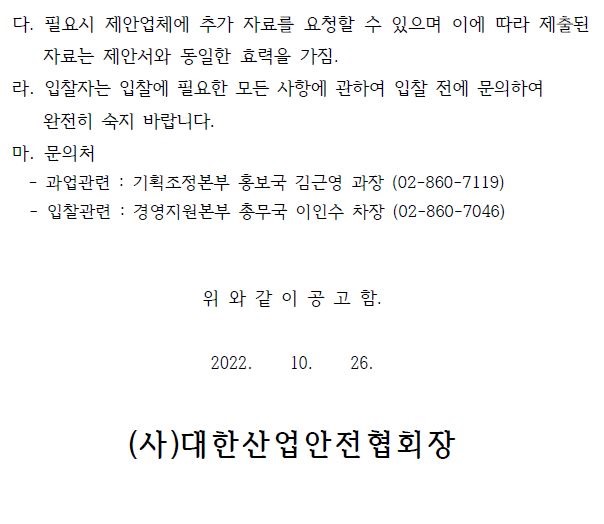 다. 필요시 제안업체에 추가 자료를 요청할 수 있으며 이에 따라 제출된 자료는 제안서와 동일한 효력을 가짐. 라. 입찰자는 입찰에 필요한 모든 사항에 관하여 입찰 전에 문의하여 완전히 숙지 바랍니다. 마. 문의처 - 과업관련 : 기획조정본부 홍보국 김근영 과장 (02-860-7119) - 입찰관련 : 경영지원본부 총무국 이인수 차장 (02-860-7046) 위 와 같 이 공 고 함. 2022. 10. 26. (사)대한산업안전협회장