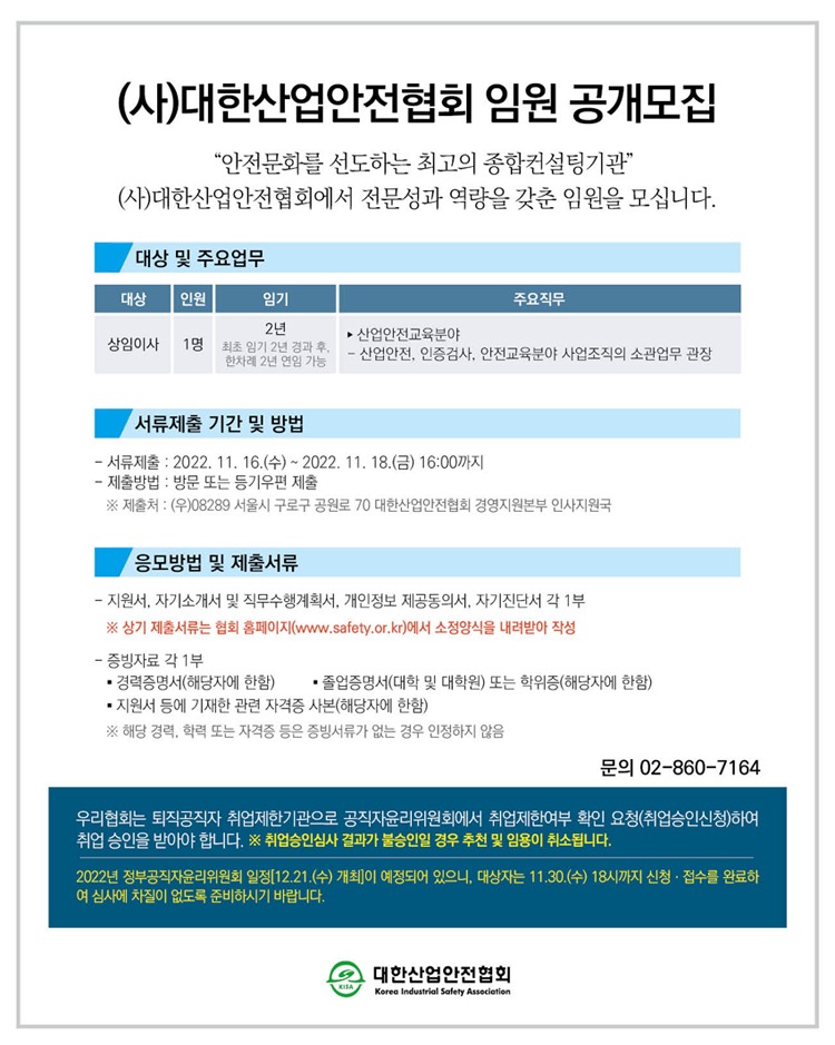 (사)대한산업안전협회 임원 공개모집 안전문화를 선도하는 최고의 종합컨설팅기관 (사)대한산업안전협회에서 전문성과 역량을 갖춘 임원을 모십니다. 대상 및 주요업무 대상 인원 임기 주요직무 2년 | - 산업안전교육분야 상임이사 1명 최초 임기 2년 경과 후. - 사어아저 이즈검사 안전교육분야 사업조직의 소관업무 관상 한차례 2년 연임 가능 서류제출 기간 및 방법 - 서류제출 : 2022. 11. 16.(수) ~ 2022. 11. 18.(금) 16:00까지 - 제출방법 : 방문 또는 등기우편 제출 ※ 제출처 : (우)08289 서울시 구로구 공원로 70 대한산업안전협회 경영지원본부 인사지원국 응모방법 및 제출서류 - 지원서, 자기소개서 및 직무수행계획서, 개인정보 제공동의서, 자기진단서 각 1부 ※ 상기 제출서류는 협회 홈페이지(www.safety.or.kr)에서 소정양식을 내려받아 작성 - 증빙자료 각 1부 - 경력증명서(해당자에 한함) - 졸업증명서(대학 및 대학원) 또는 학위증(해당자에 한함) - 지원서 등에 기재한 관련 자격증 사본(해당자에 한함) ※ 해당 경력, 학력 또는 자격증 등은 증빙서류가 없는 경우 인정하지 않음 문의 02-860-7164 우리협회는 퇴직공직자 취업제한기관으로 공직자윤리위원회에서 취업제한여부 확인 요청(취업승인신청)하여 취업 승인을 받아야 합니다. ※ 취업승인심사 결과가 불승인일 경우 추천 및 임용이 취소됩니다.」 2022년 정부공직자윤리위원회 일정 [12.21.(수) 개최이 예정되어 있으니, 대상자는 11.30.(수) 18시까지 신청 · 접수를 완료해 여 심사에 차질이 없도록 준비하시기 바랍니다.