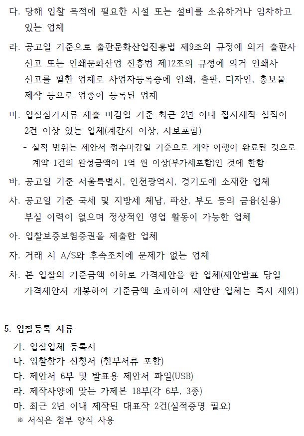 다. 당해 입찰 목적에 필요한 시설 또는 설비를 소유하거나 임차하고 있는 업체 라. 공고일 기준으로 출판문화산업진흥법 제9조의 규정에 의거 출판사 신고 또는 인쇄문화산업 진흥법 제12조의 규정에 의거 인쇄사 신고를 필한 업체로 사업자등록증에 인쇄, 출판, 디자인, 홍보물 제작 등으로 업종이 등록된 업체 마. 입찰참가서류 제출 마감일 기준 최근 2년 이내 잡지제작 실적이 2건 이상 있는 업체(계간지 이상, 사보포함) - 실적 범위는 제안서 접수마감일 기준으로 계약 이행이 완료된 것으로 계약 1건의 완성금액이 1억 원 이상(부가세포함)인 것에 한함 바. 공고일 기준 서울특별시, 인천광역시, 경기도에 소재한 업체 사. 공고일 기준 국세 및 지방세 체납, 파산, 부도 등의 금융(신용) 부실 이력이 없으며 정상적인 영업 활동이 가능한 업체 아. 입찰보증보험증권을 제출한 업체 자. 거래 시 A/S와 후속조치에 문제가 없는 업체 차. 본 입찰의 기준금액 이하로 가격제안을 한 업체(제안발표 당일 가격제안서 개봉하여 기준금액 초과하여 제안한 업체는 즉시 제외) 5. 입찰등록 서류 가. 입찰업체 등록서 나. 입찰참가 신청서 (첨부서류 포함) 다. 제안서 6부 및 발표용 제안서 파일(USB) 라. 제작사양에 맞는 가제본 18부(각 6부, 3종) 마. 최근 2년 이내 제작된 대표작 2건(실적증명 필요) ※ 서식은 첨부 양식 사용