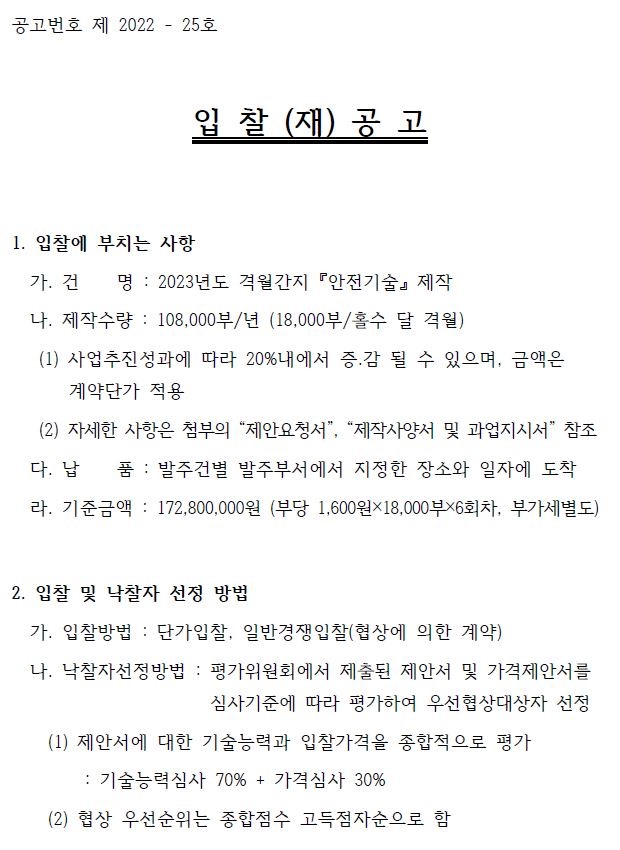 공고번호 제 2022 - 25호 입 찰 (재) 공 고 1. 입찰에 부치는 사항 가. 건 명 : 2023년도 격월간지 『안전기술』 제작 나. 제작수량 : 108,000부/년 (18,000부/홀수 달 격월) (1) 사업추진성과에 따라 20%내에서 증․감 될 수 있으며, 금액은 계약단가 적용 (2) 자세한 사항은 첨부의 “제안요청서”, “제작사양서 및 과업지시서” 참조 다. 납 품 : 발주건별 발주부서에서 지정한 장소와 일자에 도착 라. 기준금액 : 172,800,000원 (부당 1,600원×18,000부×6회차, 부가세별도) 2. 입찰 및 낙찰자 선정 방법 가. 입찰방법 : 단가입찰, 일반경쟁입찰(협상에 의한 계약) 나. 낙찰자선정방법 : 평가위원회에서 제출된 제안서 및 가격제안서를 심사기준에 따라 평가하여 우선협상대상자 선정 (1) 제안서에 대한 기술능력과 입찰가격을 종합적으로 평가 : 기술능력심사 70% + 가격심사 30% (2) 협상 우선순위는 종합점수 고득점자순으로 함