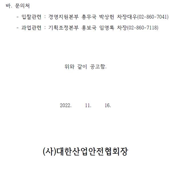 바. 문의처 - 입찰관련 : 경영지원본부 총무국 박상헌 차장대우(02-860-7041) - 과업관련 : 기획조정본부 홍보국 임영록 차장(02-860-7118) 위와 같이 공고함. 2022. 11. 16. (사)대한산업안전협회장