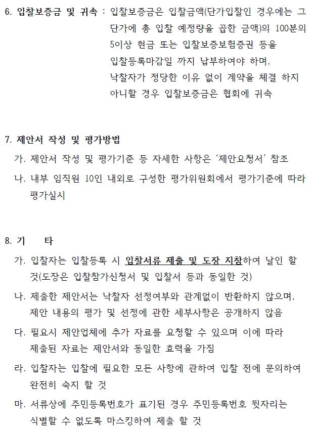 6. 입찰보증금 및 귀속 : 입찰보증금은 입찰금액(단가입찰인 경우에는 그 단가에 총 입찰 예정량을 곱한 금액)의 100분의 5이상 현금 또는 입찰보증보험증권 등을 입찰등록마감일 까지 납부하여야 하며, 낙찰자가 정당한 이유 없이 계약을 체결 하지 아니할 경우 입찰보증금은 협회에 귀속 7. 제안서 작성 및 평가방법 가. 제안서 작성 및 평가기준 등 자세한 사항은 ‘제안요청서’ 참조 나. 내부 임직원 10인 내외로 구성한 평가위원회에서 평가기준에 따라 평가실시 8. 기 타 가. 입찰자는 입찰등록 시 입찰서류 제출 및 도장 지참하여 날인 할 것(도장은 입찰참가신청서 및 입찰서 등과 동일한 것) 나. 제출한 제안서는 낙찰자 선정여부와 관계없이 반환하지 않으며, 제안 내용의 평가 및 선정에 관한 세부사항은 공개하지 않음 다. 필요시 제안업체에 추가 자료를 요청할 수 있으며 이에 따라 제출된 자료는 제안서와 동일한 효력을 가짐 라. 입찰자는 입찰에 필요한 모든 사항에 관하여 입찰 전에 문의하여 완전히 숙지 할 것 마. 서류상에 주민등록번호가 표기된 경우 주민등록번호 뒷자리는 식별할 수 없도록 마스킹하여 제출 할 것