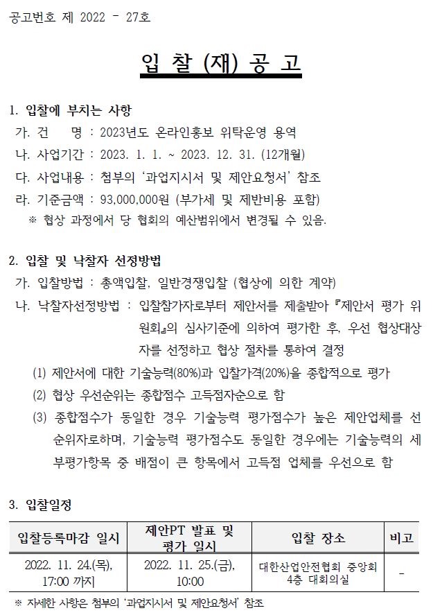 공고번호 제 2022 – 27호 입 찰 (재) 공 고 1. 입찰에 부치는 사항 가. 건 명 : 2023년도 온라인홍보 위탁운영 용역 나. 사업기간 : 2023. 1. 1. ~ 2023. 12. 31. (12개월) 다. 사업내용 : 첨부의 ‘과업지시서 및 제안요청서’ 참조 라. 기준금액 : 93,000,000원 (부가세 및 제반비용 포함) ※ 협상 과정에서 당 협회의 예산범위에서 변경될 수 있음. 2. 입찰 및 낙찰자 선정방법 가. 입찰방법 : 총액입찰, 일반경쟁입찰 (협상에 의한 계약) 나. 낙찰자선정방법 : 입찰참가자로부터 제안서를 제출받아 『제안서 평가 위 원회』의 심사기준에 의하여 평가한 후, 우선 협상대상 자를 선정하고 협상 절차를 통하여 결정 (1) 제안서에 대한 기술능력(80%)과 입찰가격(20%)을 종합적으로 평가 (2) 협상 우선순위는 종합점수 고득점자순으로 함 (3) 종합점수가 동일한 경우 기술능력 평가점수가 높은 제안업체를 선 순위자로하며, 기술능력 평가점수도 동일한 경우에는 기술능력의 세 부평가항목 중 배점이 큰 항목에서 고득점 업체를 우선으로 함 3. 입찰일정 입찰등록마감 일시 제안PT 발표 및 평가 일시 입찰 장소 비고 2022. 11. 24.(목), 17:00 까지 2022. 11. 25.(금), 10:00 대한산업안전협회 중앙회 4층 대회의실 - ※ 자세한 사항은 첨부의 ‘과업지시서 및 제안요청서’ 참조