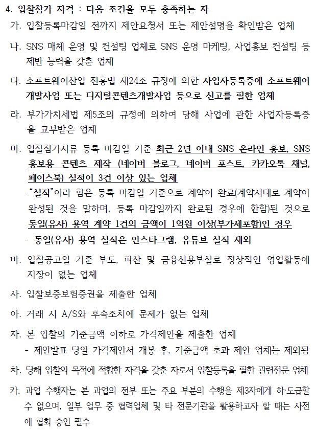 4. 입찰참가 자격 : 다음 조건을 모두 충족하는 자 가. 입찰등록마감일 전까지 제안요청서 또는 제안설명을 확인받은 업체 나. SNS 매체 운영 및 컨설팅 업체로 SNS 운영 마케팅, 사업홍보 컨설팅 등 제반 능력을 갖춘 업체 다. 소프트웨어산업 진흥법 제24조 규정에 의한 사업자등록증에 소프트웨어 개발사업 또는 디지털콘텐츠개발사업 등으로 신고를 필한 업체 라. 부가가치세법 제5조의 규정에 의하여 당해 사업에 관한 사업자등록증 을 교부받은 업체 마. 입찰참가서류 등록 마감일 기준 최근 2년 이내 SNS 온라인 홍보, SNS 홍보용 콘텐츠 제작 (네이버 블로그, 네이버 포스트, 카카오톡 채널, 페이스북) 실적이 3건 이상 있는 업체 -“실적”이라 함은 등록 마감일 기준으로 계약이 완료(계약서대로 계약이 완성된 것을 말하며, 등록 마감일까지 완료된 경우에 한함)된 것으로 동일(유사) 용역 계약 1건의 금액이 1억원 이상(부가세포함)인 경우 - 동일(유사) 용역 실적은 인스타그램, 유튜브 실적 제외 바. 입찰공고일 기준 부도, 파산 및 금융신용부실로 정상적인 영업활동에 지장이 없는 업체 사. 입찰보증보험증권을 제출한 업체 아. 거래 시 A/S와 후속조치에 문제가 없는 업체 자. 본 입찰의 기준금액 이하로 가격제안을 제출한 업체 - 제안발표 당일 가격제안서 개봉 후, 기준금액 초과 제안 업체는 제외됨 차. 당해 입찰의 목적에 적합한 자격을 갖춘 자로서 입찰등록을 필한 관련전문 업체 카. 과업 수행자는 본 과업의 전부 또는 주요 부분의 수행을 제3자에게 하·도급할 수 없으며, 일부 업무 중 협력업체 및 타 전문기관을 활용하고자 할 때는 사전 에 협회 승인 필수