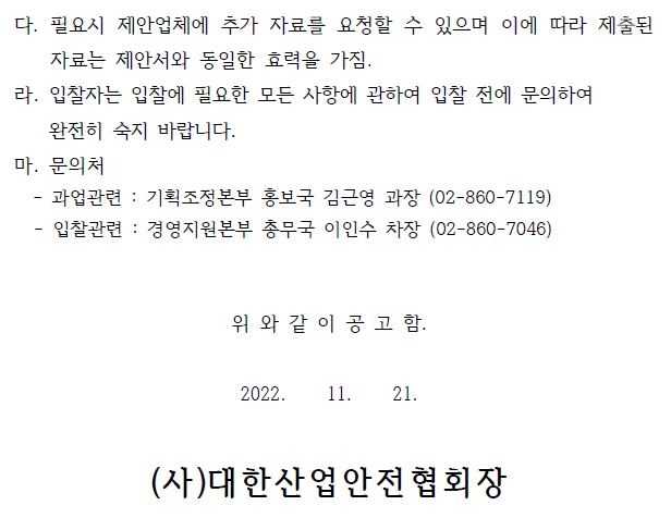 다. 필요시 제안업체에 추가 자료를 요청할 수 있으며 이에 따라 제출된 자료는 제안서와 동일한 효력을 가짐. 라. 입찰자는 입찰에 필요한 모든 사항에 관하여 입찰 전에 문의하여 완전히 숙지 바랍니다. 마. 문의처 - 과업관련 : 기획조정본부 홍보국 김근영 과장 (02-860-7119) - 입찰관련 : 경영지원본부 총무국 이인수 차장 (02-860-7046) 위 와 같 이 공 고 함. 2022. 11. 21. (사)대한산업안전협회장