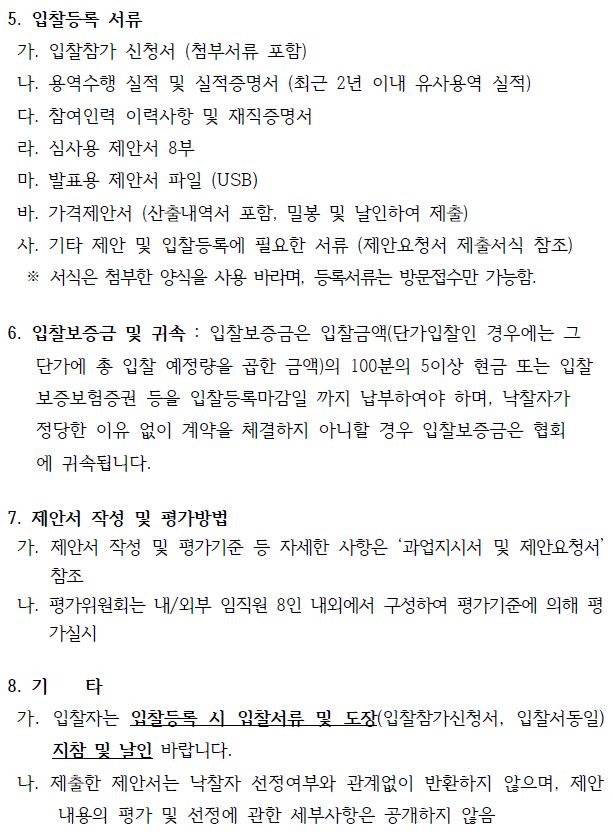 5. 입찰등록 서류 가. 입찰참가 신청서 (첨부서류 포함) 나. 용역수행 실적 및 실적증명서 (최근 2년 이내 유사용역 실적) 다. 참여인력 이력사항 및 재직증명서 라. 심사용 제안서 8부 마. 발표용 제안서 파일 (USB) 바. 가격제안서 (산출내역서 포함, 밀봉 및 날인하여 제출) 사. 기타 제안 및 입찰등록에 필요한 서류 (제안요청서 제출서식 참조) ※ 서식은 첨부한 양식을 사용 바라며, 등록서류는 방문접수만 가능함. 6. 입찰보증금 및 귀속 : 입찰보증금은 입찰금액(단가입찰인 경우에는 그 단가에 총 입찰 예정량을 곱한 금액)의 100분의 5이상 현금 또는 입찰 보증보험증권 등을 입찰등록마감일 까지 납부하여야 하며, 낙찰자가 정당한 이유 없이 계약을 체결하지 아니할 경우 입찰보증금은 협회 에 귀속됩니다. 7. 제안서 작성 및 평가방법 가. 제안서 작성 및 평가기준 등 자세한 사항은 ‘과업지시서 및 제안요청서’ 참조 나. 평가위원회는 내/외부 임직원 8인 내외에서 구성하여 평가기준에 의해 평 가실시 8. 기 타 가. 입찰자는 입찰등록 시 입찰서류 및 도장(입찰참가신청서, 입찰서동일) 지참 및 날인 바랍니다. 나. 제출한 제안서는 낙찰자 선정여부와 관계없이 반환하지 않으며, 제안 내용의 평가 및 선정에 관한 세부사항은 공개하지 않음