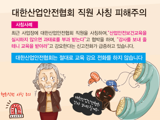 대한산업안전협회 직원 사칭 피해주의사칭사례최근 사업장에 대한산업안전협회 직원을 사칭하여,산업안전보건교육을 실시하지 않으면 과태료를 부과 받는다고 협박을 하며, 강사를 보내 줄 테니 교육을 받아라고 강요한다는 신고전화가 급증하고 있습니다.대한산업안전협회는 절대로 교육 강요 전화를 하지 않습니다