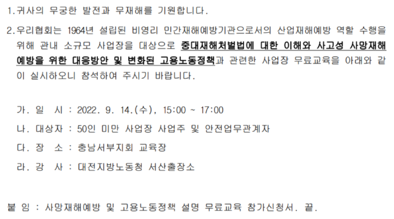 1. 귀사의 무궁한 발전과 무재해를 기원합니다. 2.우리협회는 1964년 설립된 비영리 민간재해예방기관으로서의 산업재해예방 역할 수행을 위해 관내 소규모 사업장을 대상으로 중대재해처벌법에 대한 이해와 사고성 사망재해 예방을 위한 대응방안 및 변화된 고용노동정책과 관련한 사업장 무료교육을 아래와 같 이 실시하오니 참석하여 주시기 바랍니다. 가. 일시: 2022. 9. 14.(수), 15:00 ~ 17:00 나. 대상자 : 50인 미만 사업장 사업주 및 안전업무관계자 다. 장 소 : 충남서부지회 교육장 라. 강사 : 대전지방노동청 서산출장소 붙 임 : 사망재해예방 및 고용노동정책 설명 무료교육 참가신청서. 끝.