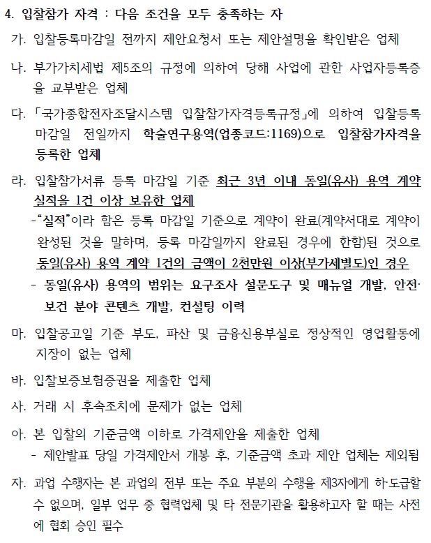 4. 입찰참가 자격 : 다음 조건을 모두 충족하는 자가. 입찰등록마감일 전까지 제안요청서 또는 제안설명을 확인받은 업체나. 부가가치세법 제5조의 규정에 의하여 당해 사업에 관한 사업자등록증을 교부받은 업체다. 「국가종합전자조달시스템 입찰참가자격등록규정」에 의하여 입찰등록마감일 전일까지 학술연구용역(업종코드:1169)으로 입찰참가자격을등록한 업체라. 입찰참가서류 등록 마감일 기준 최근 3년 이내 동일(유사) 용역 계약실적을 1건 이상 보유한 업체실적이라 함은 등록 마감일 기준으로 계약이 완료(계약서대로 계약이완성된 것을 말하며, 등록 마감일까지 완료된 경우에 한함)된 것으로동일(유사) 용역 계약 1건의 금액이 2천만원 이상(부가세별도)인 경우동일(유사) 용역의 범위는 요구조사 설문도구 및 매뉴얼 개발, 안전·보건 분야 콘텐츠 개발, 컨설팅 이력마. 입찰공고일 기준 부도, 파산 및 금융신용부실로 정상적인 영업활동에지장이 없는 업체바. 입찰보증보험증권을 제출한 업체사. 거래 시 후속조치에 문제가 없는 업체아. 본 입찰의 기준금액 이하로 가격제안을 제출한 업체- 제안발표 당일 가격제안서 개봉 후, 기준금액 초과 제안 업체는 제외됨자. 과업 수행자는 본 과업의 전부 또는 주요 부분의 수행을 제3자에게 하·도급할수 없으며, 일부 업무 중 협력업체 및 타 전문기관을 활용하고자 할 때는 사전에 협회 승인 필수