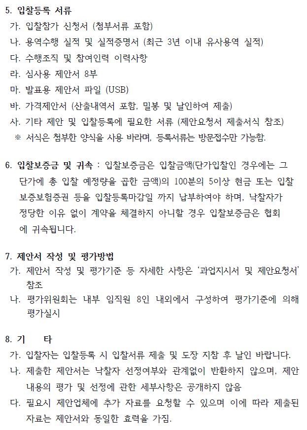 5. 입찰등록 서류가. 입찰참가 신청서 (첨부서류 포함)나. 용역수행 실적 및 실적증명서 (최근 3년 이내 유사용역 실적)다. 수행조직 및 참여인력 이력사항라. 심사용 제안서 8부마. 발표용 제안서 파일 (USB)바. 가격제안서 (산출내역서 포함, 밀봉 및 날인하여 제출) 사. 기타 제안 및 입찰등록에 필요한 서류 (제안요청서 제출서식 참조)※ 서식은 첨부한 양식을 사용 바라며, 등록서류는 방문접수만 가능함.6. 입찰보증금 및 귀속 : 입찰보증금은 입찰금액(단가입찰인 경우에는 그 단가에 총 입찰 예정량을 곱한 금액)의 100분의 5이상 현금 또는 입찰 보증보험증권 등을 입찰등록마감일 까지 납부하여야 하며, 낙찰자가정당한 이유 없이 계약을 체결하지 아니할 경우 입찰보증금은 협회 에 귀속됩니다.7. 제안서 작성 및 평가방법가. 제안서 작성 및 평가기준 등 자세한 사항은 ‘과업지시서 및 제안요청서’참조나. 평가위원회는 내부 임직원 8인 내외에서 구성하여 평가기준에 의해평가실시8. 기 타가. 입찰자는 입찰등록 시 입찰서류 제출 및 도장 지참 후 날인 바랍니다.나. 제출한 제안서는 낙찰자 선정여부와 관계없이 반환하지 않으며, 제안내용의 평가 및 선정에 관한 세부사항은 공개하지 않음다. 필요시 제안업체에 추가 자료를 요청할 수 있으며 이에 따라 제출된자료는 제안서와 동일한 효력을 가짐.