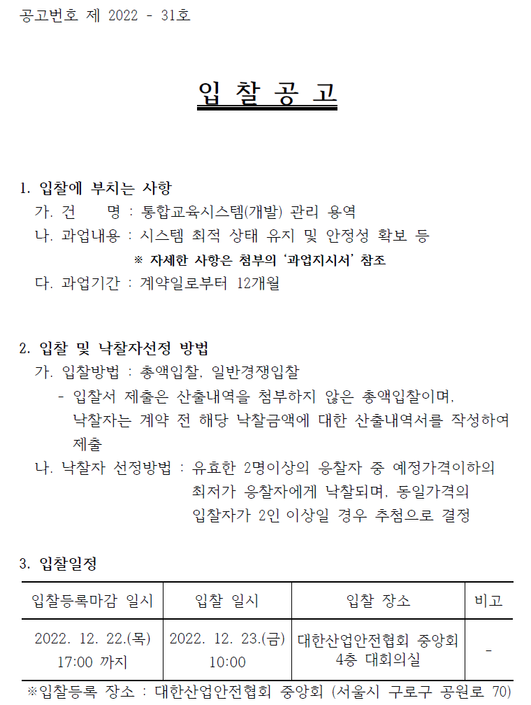 공고번호 제 2022 - 31호  입 찰 공 고  1. 입찰에 부치는 사항   가. 건 명 : 통합교육시스템(개발) 관리 용역    나. 과업내용 : 시스템 최적 상태 유지 및 안정성 확보 등   ※ 자세한 사항은 첨부의 ‘과업지시서’ 참조   다. 과업기간 : 계약일로부터 12개월  2. 입찰 및 낙찰자선정 방법   가. 입찰방법 : 총액입찰, 일반경쟁입찰   - 입찰서 제출은 산출내역을 첨부하지 않은 총액입찰이며, 낙찰자는 계약 전 해당 낙찰금액에 대한 산출내역서를 작성하여  제출   나. 낙찰자 선정방법 : 유효한 2명이상의 응찰자 중 예정가격이하의  최저가 응찰자에게 낙찰되며, 동일가격의   입찰자가 2인 이상일 경우 추첨으로 결정  3. 입찰일정  입찰등록마감 일시 2022. 12. 22.(목) 17:00 까지 입찰 일시 2022. 12. 23.(금) 10:00  입찰 장소 대한산업안전협회 중앙회 4층 대회의실 비고 ※입찰등록 장소 : 대한산업안전협회 중앙회 (서울시 구로구 공원로 70)