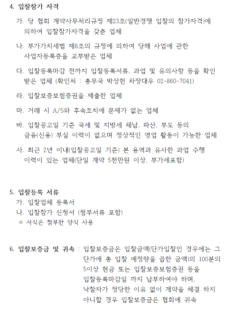 4. 입찰참가 자격   가. 당 협회 계약사무처리규정 제23조(일반경쟁 입찰의 참가자격)에  의하여 입찰참가자격을 갖춘 업체   나. 부가가치세법 제8조의 규정에 의하여 당해 사업에 관한  사업자등록증을 교부받은 업체   다. 입찰등록마감 전까지 입찰등록서류, 과업 및 유의사항 등을 확인  받은 업체 (확인처 : 총무국 박상헌 차장대우 02-860-7041)   라. 입찰보증보험증권을 제출한 업체   마. 거래 시 A/S와 후속조치에 문제가 없는 업체   바. 입찰공고일 기준 국세 및 지방세 체납, 파산, 부도 등의  금융(신용) 부실 이력이 없으며 정상적인 영업 활동이 가능한 업체  사. 최근 2년 이내(입찰공고일 기준) 본 용역과 유사한 과업 수행  이력이 있는 업체(단일 계약 5천만원 이상, 부가세포함)  5. 입찰등록 서류   가. 입찰업체 등록서   나. 입찰참가 신청서 (첨부서류 포함)   ※ 서식은 첨부한 양식 사용  6. 입찰보증금 및 귀속 : 입찰보증금은 입찰금액(단가입찰인 경우에는 그  단가에 총 입찰 예정량을 곱한 금액)의 100분의   5이상 현금 또는 입찰보증보험증권 등을   입찰등록마감일 까지 납부하여야 하며,  낙찰자가 정당한 이유 없이 계약을 체결 하지   아니할 경우 입찰보증금은 협회에 귀속