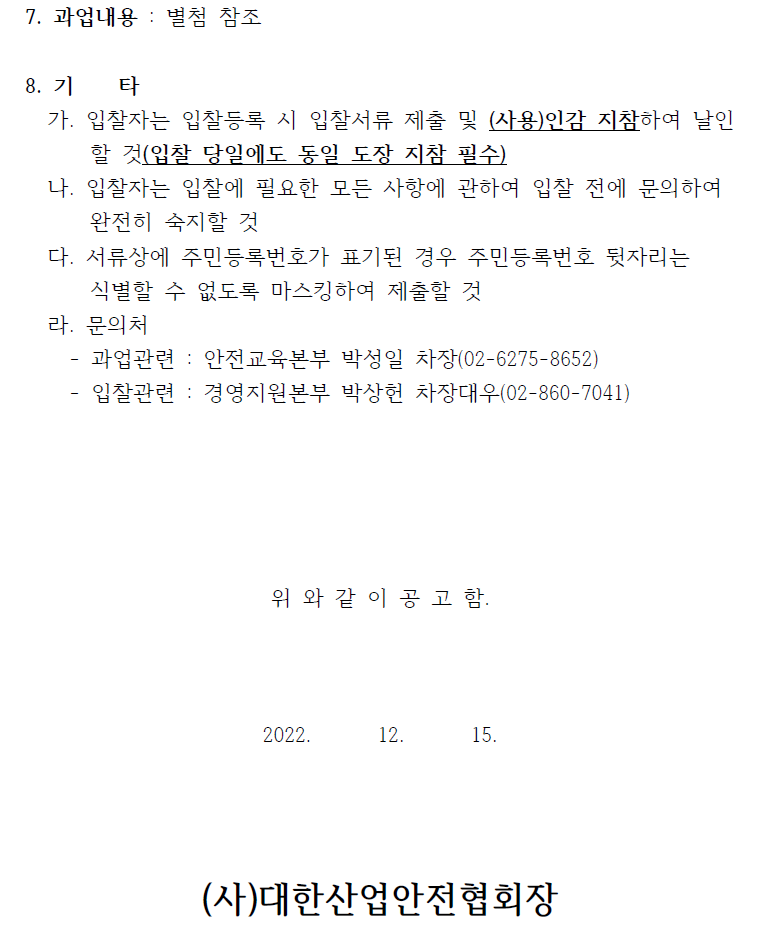 7. 과업내용 : 별첨 참조  8. 기 타   가. 입찰자는 입찰등록 시 입찰서류 제출 및 (사용)인감 지참하여 날인  할 것(입찰 당일에도 동일 도장 지참 필수)   나. 입찰자는 입찰에 필요한 모든 사항에 관하여 입찰 전에 문의하여  완전히 숙지할 것   다. 서류상에 주민등록번호가 표기된 경우 주민등록번호 뒷자리는  식별할 수 없도록 마스킹하여 제출할 것   라. 문의처   - 과업관련 : 안전교육본부 박성일 차장(02-6275-8652)  - 입찰관련 : 경영지원본부 박상헌 차장대우(02-860-7041)  위 와 같 이 공 고 함.  2022. 12. 15.  (사)대한산업안전협회장