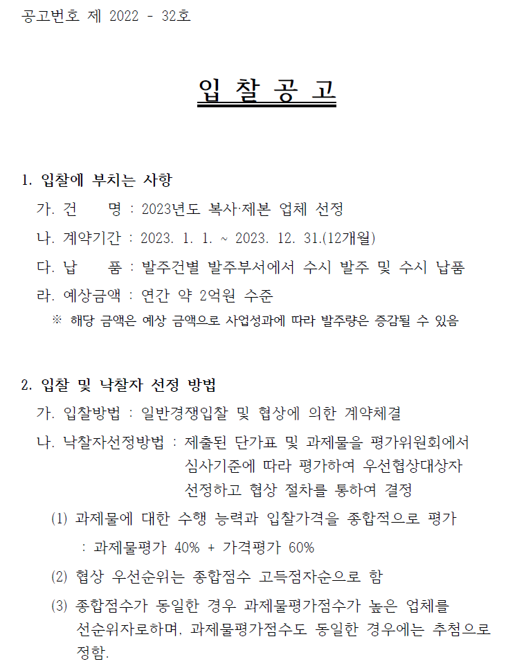 공고번호 제 2022 - 32호  입 찰 공 고  1. 입찰에 부치는 사항  가. 건 명 : 2023년도 복사·제본 업체 선정   나. 계약기간 : 2023. 1. 1. ~ 2023. 12. 31.(12개월)  다. 납 품 : 발주건별 발주부서에서 수시 발주 및 수시 납품    라. 예상금액 : 연간 약 2억원 수준   ※ 해당 금액은 예상 금액으로 사업성과에 따라 발주량은 증감될 수 있음  2. 입찰 및 낙찰자 선정 방법   가. 입찰방법 : 일반경쟁입찰 및 협상에 의한 계약체결   나. 낙찰자선정방법 : 제출된 단가표 및 과제물을 평가위원회에서  심사기준에 따라 평가하여 우선협상대상자   선정하고 협상 절차를 통하여 결정    (1) 과제물에 대한 수행 능력과 입찰가격을 종합적으로 평가  : 과제물평가 40% + 가격평가 60%   (2) 협상 우선순위는 종합점수 고득점자순으로 함   (3) 종합점수가 동일한 경우 과제물평가점수가 높은 업체를  선순위자로하며, 과제물평가점수도 동일한 경우에는 추첨으로  정함.