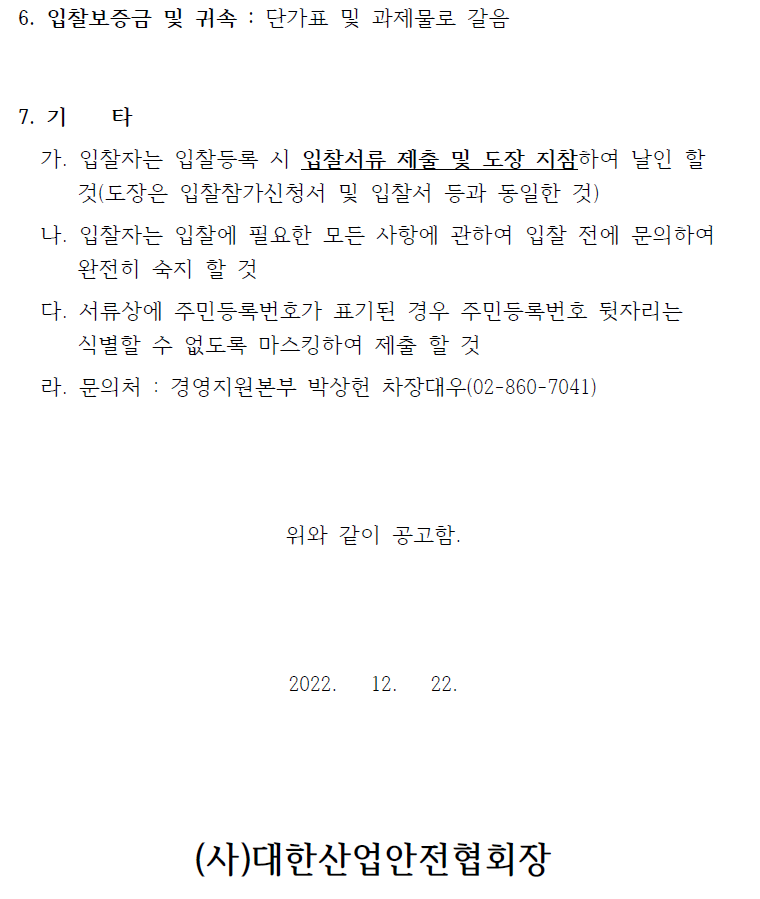 6. 입찰보증금 및 귀속 : 단가표 및 과제물로 갈음  7. 기 타   가. 입찰자는 입찰등록 시 입찰서류 제출 및 도장 지참하여 날인 할  것(도장은 입찰참가신청서 및 입찰서 등과 동일한 것)   나. 입찰자는 입찰에 필요한 모든 사항에 관하여 입찰 전에 문의하여  완전히 숙지 할 것   다. 서류상에 주민등록번호가 표기된 경우 주민등록번호 뒷자리는  식별할 수 없도록 마스킹하여 제출 할 것   라. 문의처 : 경영지원본부 박상헌 차장대우(02-860-7041) 위와 같이 공고함.  2022. 12. 22.   (사)대한산업안전협회장