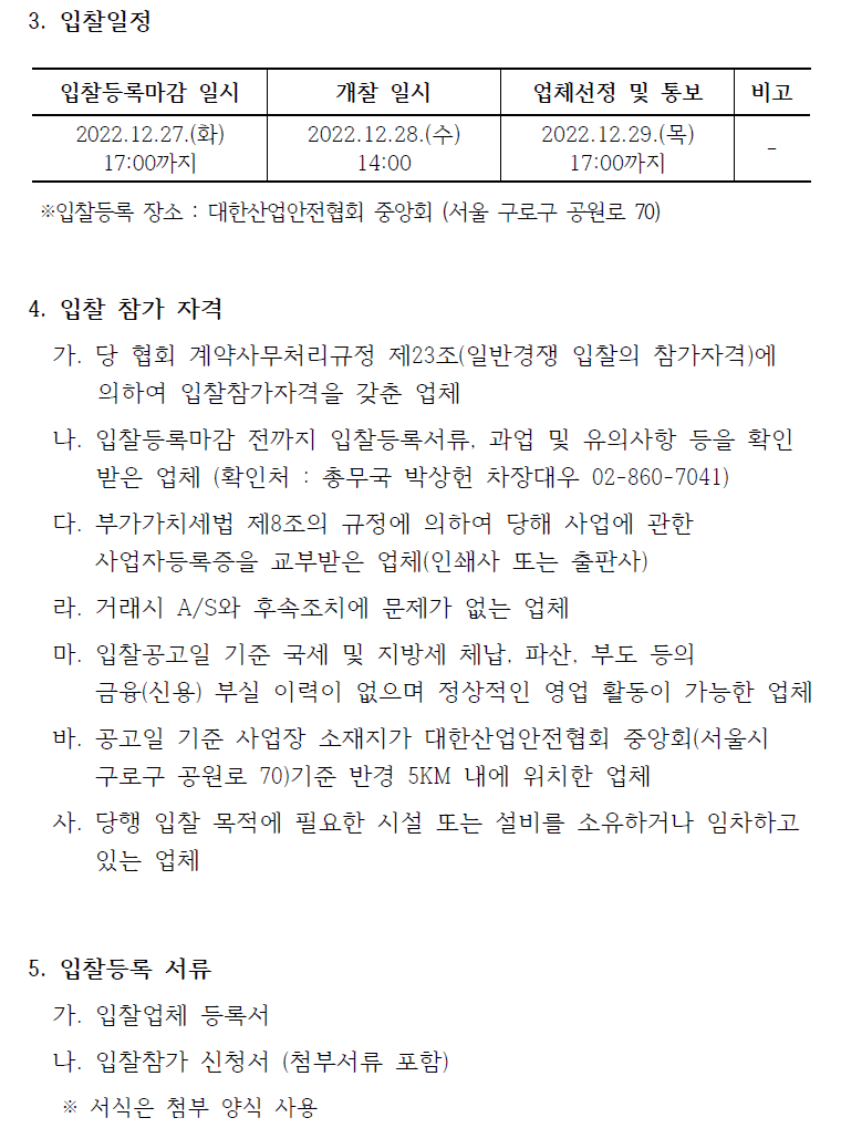 3. 입찰일정  입찰등록마감 일시 2022.12.27.(화) 17:00까지  개찰 일시 2022.12.28.(수) 14:00 업체선정 및 통보 2022.12.29.(목) 17:00까지 비고 ※입찰등록 장소 : 대한산업안전협회 중앙회 (서울 구로구 공원로 70)  4. 입찰 참가 자격   가. 당 협회 계약사무처리규정 제23조(일반경쟁 입찰의 참가자격)에  의하여 입찰참가자격을 갖춘 업체   나. 입찰등록마감 전까지 입찰등록서류, 과업 및 유의사항 등을 확인  받은 업체 (확인처 : 총무국 박상헌 차장대우 02-860-7041)   다. 부가가치세법 제8조의 규정에 의하여 당해 사업에 관한  사업자등록증을 교부받은 업체(인쇄사 또는 출판사)   라. 거래시 A/S와 후속조치에 문제가 없는 업체   마. 입찰공고일 기준 국세 및 지방세 체납, 파산, 부도 등의  금융(신용) 부실 이력이 없으며 정상적인 영업 활동이 가능한 업체  바. 공고일 기준 사업장 소재지가 대한산업안전협회 중앙회(서울시  구로구 공원로 70)기준 반경 5KM 내에 위치한 업체   사. 당행 입찰 목적에 필요한 시설 또는 설비를 소유하거나 임차하고  있는 업체  5. 입찰등록 서류   가. 입찰업체 등록서   나. 입찰참가 신청서 (첨부서류 포함)   ※ 서식은 첨부 양식 사용