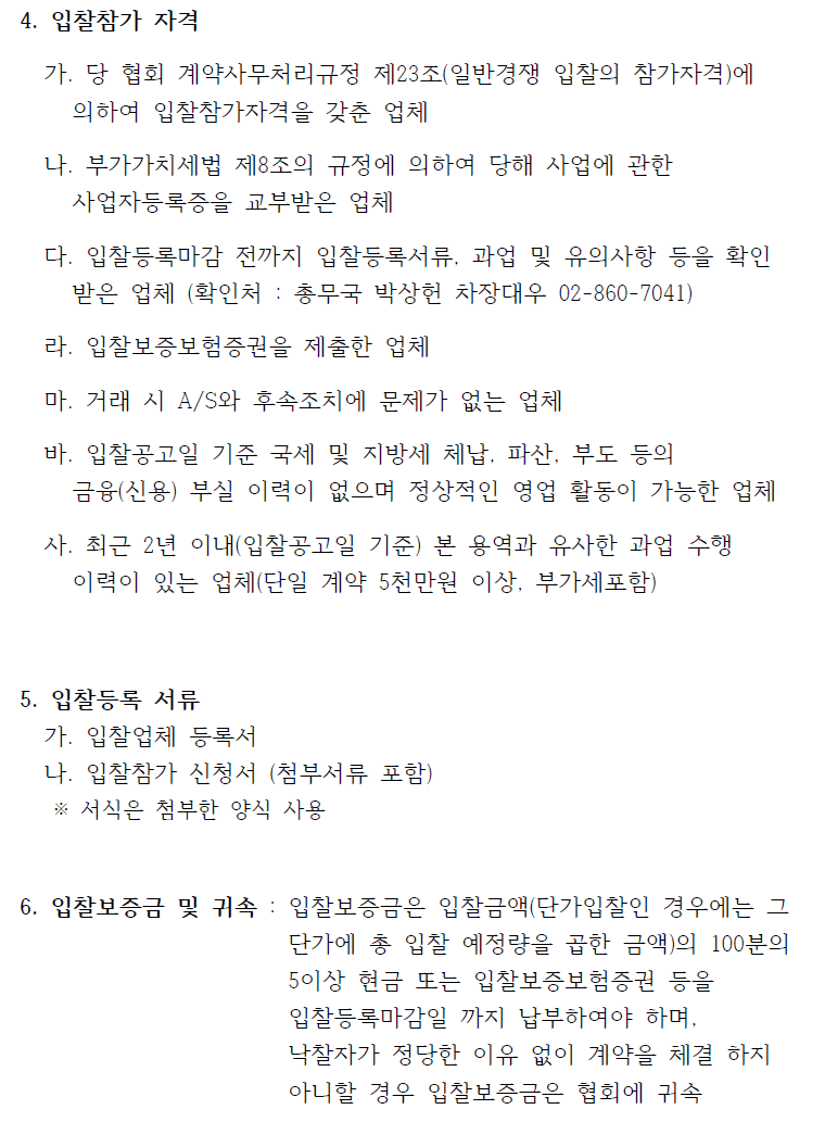 4. 입찰참가 자격   가. 당 협회 계약사무처리규정 제23조(일반경쟁 입찰의 참가자격)에  의하여 입찰참가자격을 갖춘 업체   나. 부가가치세법 제8조의 규정에 의하여 당해 사업에 관한  사업자등록증을 교부받은 업체   다. 입찰등록마감 전까지 입찰등록서류, 과업 및 유의사항 등을 확인  받은 업체 (확인처 : 총무국 박상헌 차장대우 02-860-7041)   라. 입찰보증보험증권을 제출한 업체   마. 거래 시 A/S와 후속조치에 문제가 없는 업체   바. 입찰공고일 기준 국세 및 지방세 체납, 파산, 부도 등의  금융(신용) 부실 이력이 없으며 정상적인 영업 활동이 가능한 업체  사. 최근 2년 이내(입찰공고일 기준) 본 용역과 유사한 과업 수행  이력이 있는 업체(단일 계약 5천만원 이상, 부가세포함)  5. 입찰등록 서류   가. 입찰업체 등록서   나. 입찰참가 신청서 (첨부서류 포함)   ※ 서식은 첨부한 양식 사용  6. 입찰보증금 및 귀속 : 입찰보증금은 입찰금액(단가입찰인 경우에는 그  단가에 총 입찰 예정량을 곱한 금액)의 100분의   5이상 현금 또는 입찰보증보험증권 등을   입찰등록마감일 까지 납부하여야 하며,  낙찰자가 정당한 이유 없이 계약을 체결 하지   아니할 경우 입찰보증금은 협회에 귀속