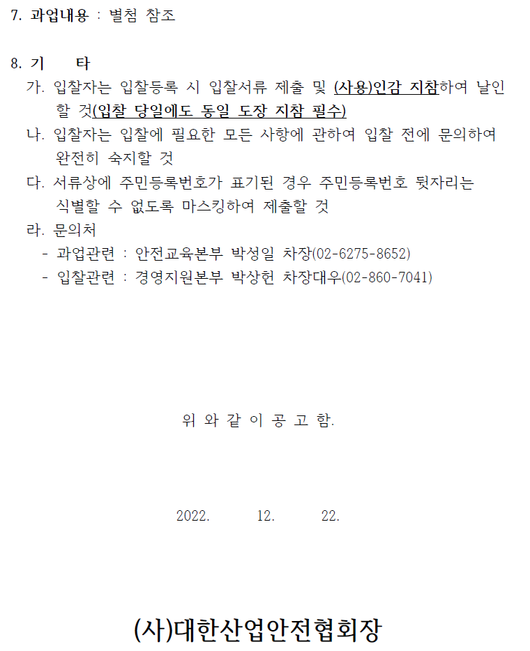 7. 과업내용 : 별첨 참조  8. 기 타   가. 입찰자는 입찰등록 시 입찰서류 제출 및 (사용)인감 지참하여 날인  할 것(입찰 당일에도 동일 도장 지참 필수)   나. 입찰자는 입찰에 필요한 모든 사항에 관하여 입찰 전에 문의하여  완전히 숙지할 것   다. 서류상에 주민등록번호가 표기된 경우 주민등록번호 뒷자리는  식별할 수 없도록 마스킹하여 제출할 것   라. 문의처   - 과업관련 : 안전교육본부 박성일 차장(02-6275-8652)  - 입찰관련 : 경영지원본부 박상헌 차장대우(02-860-7041)  위 와 같 이 공 고 함.  2022. 12. 22.  (사)대한산업안전협회장