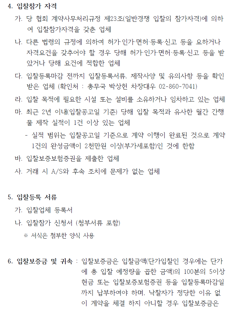 4. 입찰참가 자격    가. 당 협회 계약사무처리규정 제23조(일반경쟁 입찰의 참가자격)에 의하여 입찰참가자격을 갖춘 업체   나. 다른 법령의 규정에 의하여 허가·인가·면허·등록·신고 등을 요하거나  자격요건을 갖추어야 할 경우 당해 허가·인가·면허·등록·신고 등을 받았거나 당해 요건에 적합한 업체   다. 입찰등록마감 전까지 입찰등록서류, 제작사양 및 유의사항 등을 확인  받은 업체 (확인처 : 총무국 박상헌 차장대우 02-860-7041)   라. 입찰 목적에 필요한 시설 또는 설비를 소유하거나 임차하고 있는 업체  마. 최근 2년 이내(입찰공고일 기준) 당해 입찰 목적과 유사한 월간 간행물 제작 실적이 1건 이상 있는 업체   - 실적 범위는 입찰공고일 기준으로 계약 이행이 완료된 것으로 계약  1건의 완성금액이 2천만원 이상(부가세포함)인 것에 한함   바. 입찰보증보험증권을 제출한 업체  사. 거래 시 A/S와 후속 조치에 문제가 없는 업체  5. 입찰등록 서류   가. 입찰업체 등록서   나. 입찰참가 신청서 (첨부서류 포함)   ※ 서식은 첨부한 양식 사용  6. 입찰보증금 및 귀속 : 입찰보증금은 입찰금액(단가입찰인 경우에는 단가에 총 입찰 예정량을 곱한 금액)의 100분의 5이상   현금 또는 입찰보증보험증권 등을 입찰등록마감일   까지 납부하여야 하며, 낙찰자가 정당한 이유 없 이 계약을 체결 하지 아니할 경우 입찰보증금은