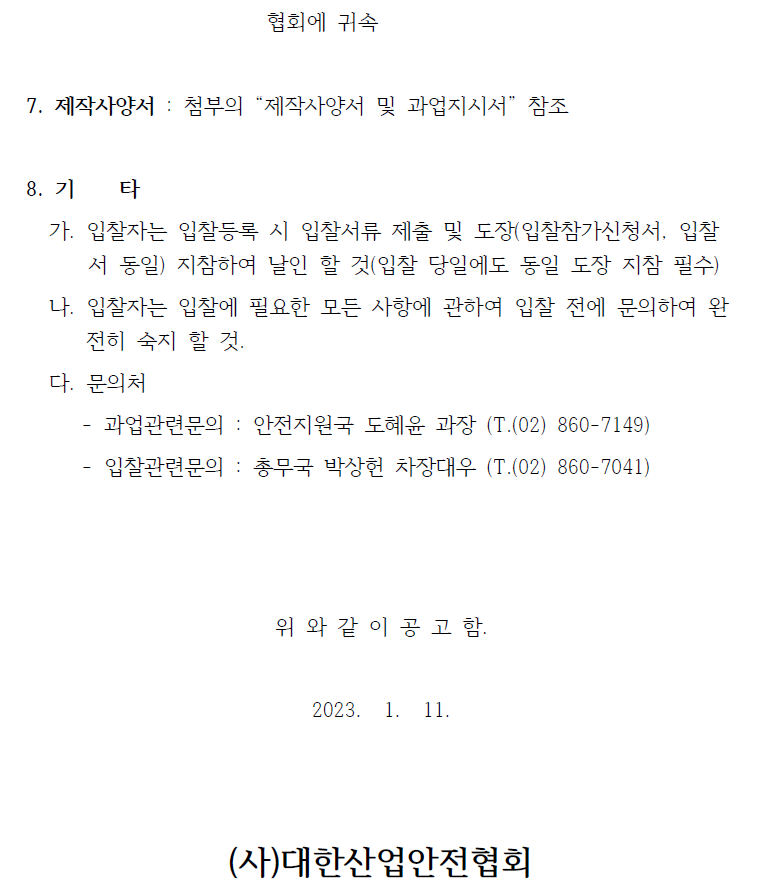 협회에 귀속  7. 제작사양서 : 첨부의 제작사양서 및 과업지시서 참조  8. 기 타   가. 입찰자는 입찰등록 시 입찰서류 제출 및 도장(입찰참가신청서, 입찰서 동일) 지참하여 날인 할 것(입찰 당일에도 동일 도장 지참 필수)   나. 입찰자는 입찰에 필요한 모든 사항에 관하여 입찰 전에 문의하여 완전히 숙지 할 것.   다. 문의처   - 과업관련문의 : 안전지원국 도혜윤 과장 (T.(02) 860-7149)   - 입찰관련문의 : 총무국 박상헌 차장대우 (T.(02) 860-7041)  위 와 같 이 공 고 함.  2023. 1. 11.  (사)대한산업안전협회