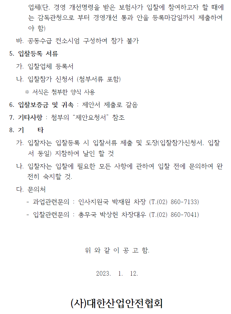 업체(단, 경영 개선명령을 받은 보험사가 입찰에 참여하고자 할 때에는 감독관청으로 부터 경영개선 통과 안을 등록마감일까지 제출하여야 함)   바. 공동수급 컨소시엄 구성하여 참가 불가  5. 입찰등록 서류   가. 입찰업체 등록서   나. 입찰참가 신청서 (첨부서류 포함)   ※ 서식은 첨부한 양식 사용  6. 입찰보증금 및 귀속 : 제안서 제출로 갈음 7. 기타사항 : 첨부의 “제안요청서” 참조 8. 기 타   가. 입찰자는 입찰등록 시 입찰서류 제출 및 도장(입찰참가신청서, 입찰서 동일) 지참하여 날인 할 것   나. 입찰자는 입찰에 필요한 모든 사항에 관하여 입찰 전에 문의하여 완전히 숙지할 것.   다. 문의처   - 과업관련문의 : 인사지원국 박재원 차장 (T.(02) 860-7133)  - 입찰관련문의 : 총무국 박상헌 차장대우 (T.(02) 860-7041)  위 와 같 이 공 고 함.  2023. 1. 12.  (사)대한산업안전협회