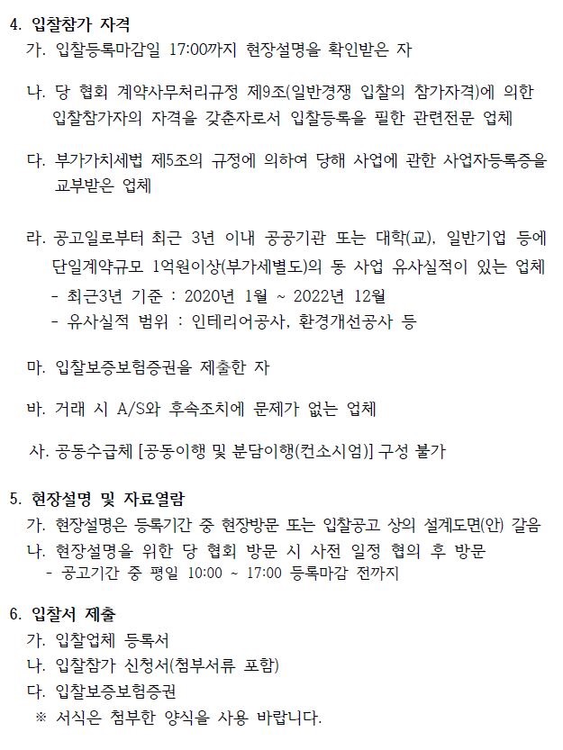 4. 입찰참가 자격    가. 입찰등록마감일 17:00까지 현장설명을 확인받은 자   나. 당 협회 계약사무처리규정 제9조(일반경쟁 입찰의 참가자격)에 의한   입찰참가자의 자격을 갖춘자로서 입찰등록을 필한 관련전문 업체    다. 부가가치세법 제5조의 규정에 의하여 당해 사업에 관한 사업자등록증을  교부받은 업체   라. 공고일로부터 최근 3년 이내 공공기관 또는 대학(교), 일반기업 등에  단일계약규모 1억원이상(부가세별도)의 동 사업 유사실적이 있는 업체 - 최근3년 기준 : 2020년 1월 ~ 2022년 12월  - 유사실적 범위 : 인테리어공사, 환경개선공사 등   마. 입찰보증보험증권을 제출한 자   바. 거래 시 A/S와 후속조치에 문제가 없는 업체  사. 공동수급체 [공동이행 및 분담이행(컨소시엄)] 구성 불가  5. 현장설명 및 자료열람   가. 현장설명은 등록기간 중 현장방문 또는 입찰공고 상의 설계도면(안) 갈음  나. 현장설명을 위한 당 협회 방문 시 사전 일정 협의 후 방문 공고기간 중 평일 10:00 ~ 17:00 등록마감 전까지  6. 입찰서 제출   가. 입찰업체 등록서   나. 입찰참가 신청서(첨부서류 포함)   다. 입찰보증보험증권   ※ 서식은 첨부한 양식을 사용 바랍니다.