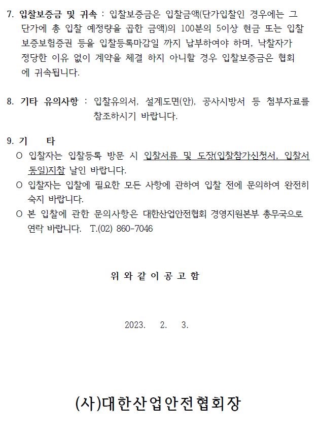 7. 입찰보증금 및 귀속 : 입찰보증금은 입찰금액(단가입찰인 경우에는 그 단가에 총 입찰 예정량을 곱한 금액)의 100분의 5이상 현금 또는 입찰 보증보험증권 등을 입찰등록마감일 까지 납부하여야 하며, 낙찰자가   정당한 이유 없이 계약을 체결 하지 아니할 경우 입찰보증금은 협회 에 귀속됩니다.  8. 기타 유의사항 : 입찰유의서, 설계도면(안), 공사시방서 등 첨부자료를  참조하시기 바랍니다.  9. 기 타  입찰자는 입찰등록 방문 시 입찰서류 및 도장(입찰참가신청서, 입찰서  동일)지참 날인 바랍니다.  입찰자는 입찰에 필요한 모든 사항에 관하여 입찰 전에 문의하여 완전히  숙지 바랍니다.  본 입찰에 관한 문의사항은 대한산업안전협회 경영지원본부 총무국으로  연락 바랍니다. T.(02) 860-7046   위 와 같 이 공 고 함  2023. 2. 3.  (사)대한산업안전협회장