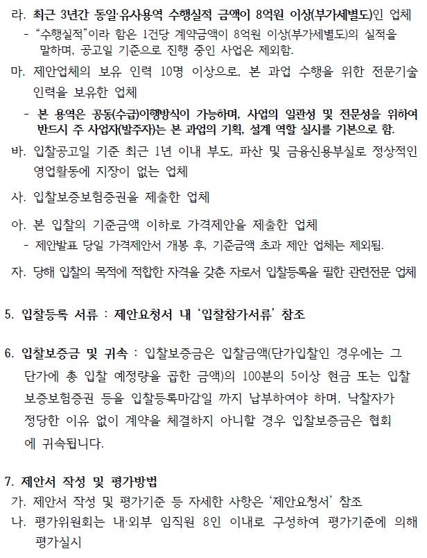 마. 제안업체의 보유 인력 10명 이상으로, 본 과업 수행을 위한 전문기술  인력을 보유한 업체    - 본 용역은 공동(수급)이행방식이 가능하며, 사업의 일관성 및 전문성을 위하여  반드시 주 사업자(발주자)는 본 과업의 기획, 설계 역할 실시를 기본으로 함.  바. 입찰공고일 기준 최근 1년 이내 부도, 파산 및 금융신용부실로 정상적인  영업활동에 지장이 없는 업체  사. 입찰보증보험증권을 제출한 업체  아. 본 입찰의 기준금액 이하로 가격제안을 제출한 업체   - 제안발표 당일 가격제안서 개봉 후, 기준금액 초과 제안 업체는 제외됨.  자. 당해 입찰의 목적에 적합한 자격을 갖춘 자로서 입찰등록을 필한 관련전문 업체 5. 입찰등록 서류 : 제안요청서 내 ‘입찰참가서류’ 참조  6. 입찰보증금 및 귀속 : 입찰보증금은 입찰금액(단가입찰인 경우에는 그 단가에 총 입찰 예정량을 곱한 금액)의 100분의 5이상 현금 또는 입찰 보증보험증권 등을 입찰등록마감일 까지 납부하여야 하며, 낙찰자가   정당한 이유 없이 계약을 체결하지 아니할 경우 입찰보증금은 협회 에 귀속됩니다.  7. 제안서 작성 및 평가방법  가. 제안서 작성 및 평가기준 등 자세한 사항은 ‘제안요청서’ 참조  나. 평가위원회는 내·외부 임직원 8인 이내로 구성하여 평가기준에 의해  평가실시