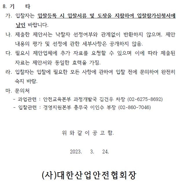 8. 기 타  가. 입찰자는 입찰등록 시 입찰서류 및 도장을 지참하여 입찰참가신청서에  날인 바랍니다.  나. 제출한 제안서는 낙찰자 선정여부와 관계없이 반환하지 않으며, 제안  내용의 평가 및 선정에 관한 세부사항은 공개하지 않음.  다. 필요시 제안업체에 추가 자료를 요청할 수 있으며 이에 따라 제출된  자료는 제안서와 동일한 효력을 가짐.  라. 입찰자는 입찰에 필요한 모든 사항에 관하여 입찰 전에 문의하여 완전히  숙지 바람.  마. 문의처  과업관련 : 안전교육본부 과정개발국 김건우 차장 (02-6275-8692) - 입찰관련 : 경영지원본부 총무국 이인수 부장 (02-860-7046)  위 와 같 이 공 고 함.   2023. 3. 24.  (사)대한산업안전협회장