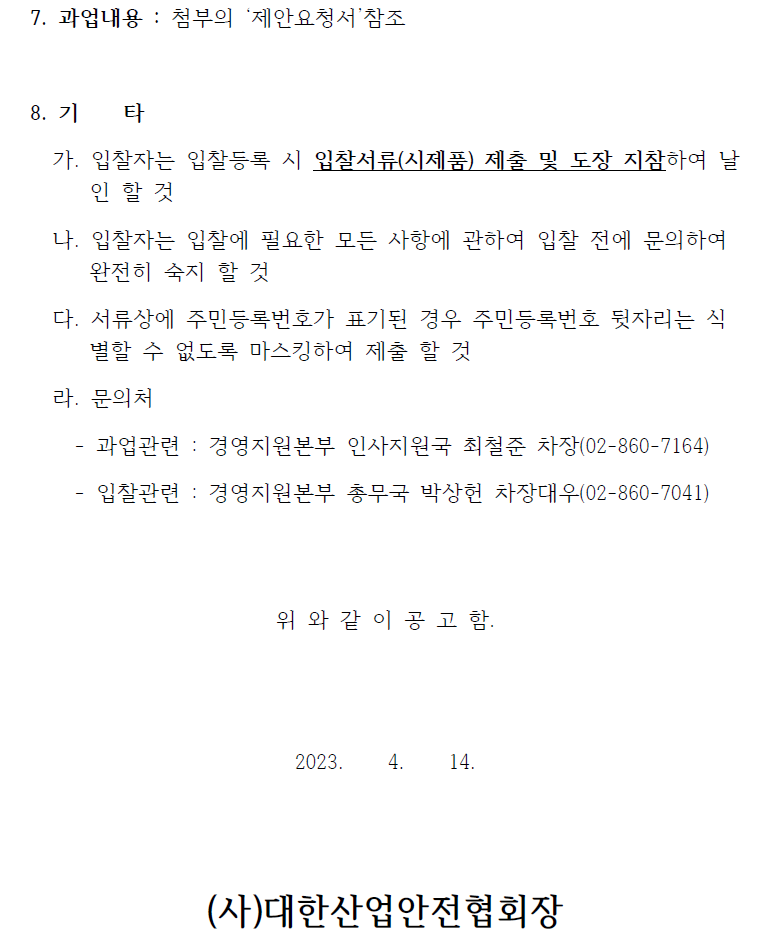 7. 과업내용 : 첨부의 제안요청서 참조8. 기 타가. 입찰자는 입찰등록 시 입찰서류(시제품) 제출 및 도장 지참하여 날인 할 것나. 입찰자는 입찰에 필요한 모든 사항에 관하여 입찰 전에 문의하여완전히 숙지 할 것다. 서류상에 주민등록번호가 표기된 경우 주민등록번호 뒷자리는 식별할 수 없도록 마스킹하여 제출 할 것라. 문의처- 과업관련 : 경영지원본부 인사지원국 최철준 차장(02-860-7164)- 입찰관련 : 경영지원본부 총무국 박상헌 차장대우(02-860-7041)위 와 같 이 공 고 함.2023. 4. 14.(사)대한산업안전협회장