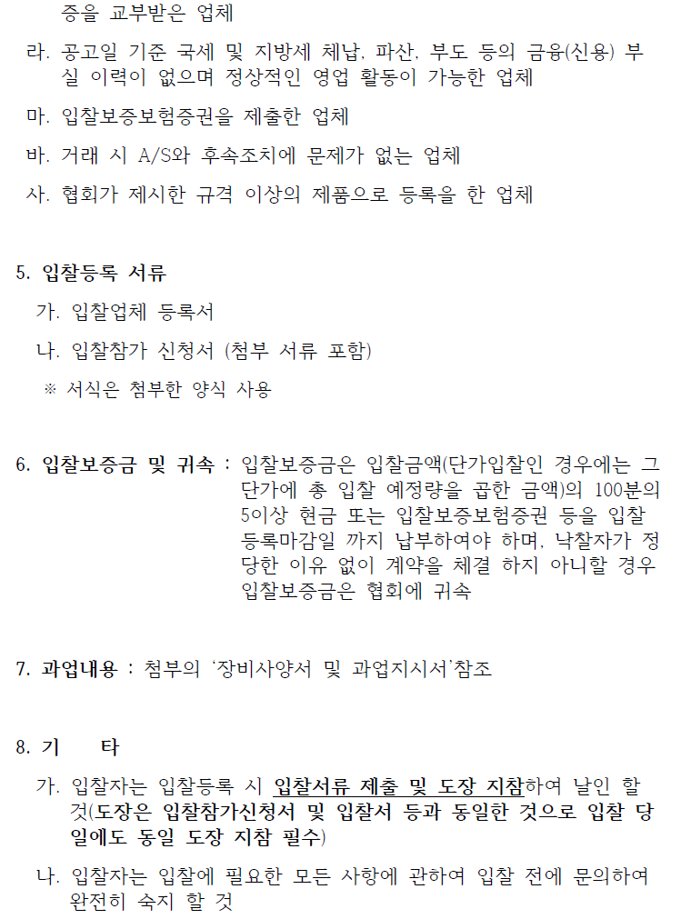 증을 교부받은 업체라. 공고일 기준 국세 및 지방세 체납, 파산, 부도 등의 금융(신용) 부실 이력이 없으며 정상적인 영업 활동이 가능한 업체마. 입찰보증보험증권을 제출한 업체바. 거래 시 A/S와 후속조치에 문제가 없는 업체 사. 협회가 제시한 규격 이상의 제품으로 등록을 한 업체5. 입찰등록 서류가. 입찰업체 등록서나. 입찰참가 신청서 (첨부 서류 포함)※ 서식은 첨부한 양식 사용6. 입찰보증금 및 귀속 : 입찰보증금은 입찰금액(단가입찰인 경우에는 그단가에 총 입찰 예정량을 곱한 금액)의 100분의5이상 현금 또는 입찰보증보험증권 등을 입찰등록마감일 까지 납부하여야 하며, 낙찰자가 정당한 이유 없이 계약을 체결 하지 아니할 경우입찰보증금은 협회에 귀속7. 과업내용 : 첨부의 ‘장비사양서 및 과업지시서’참조8. 기 타가. 입찰자는 입찰등록 시 입찰서류 제출 및 도장 지참하여 날인 할것(도장은 입찰참가신청서 및 입찰서 등과 동일한 것으로 입찰 당일에도 동일 도장 지참 필수)나. 입찰자는 입찰에 필요한 모든 사항에 관하여 입찰 전에 문의하여완전히 숙지 할 것