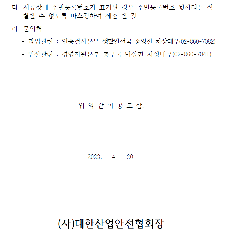  다. 서류상에 주민등록번호가 표기된 경우 주민등록번호 뒷자리는 식별할 수 없도록 마스킹하여 제출 할 것라. 문의처- 과업관련 : 인증검사본부 생활안전국 송영현 차장대우(02-860-7082)- 입찰관련 : 경영지원본부 총무국 박상헌 차장대우(02-860-7041)위 와 같 이 공 고 함.2023. 4. 20.(사)대한산업안전협회장