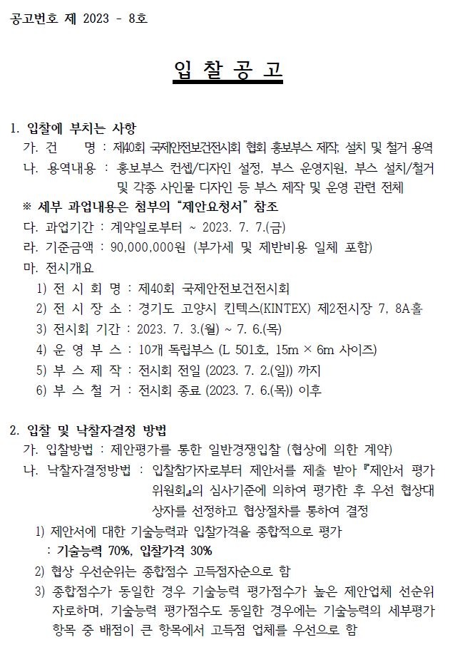 공고번호 제 2023 - 8호입 찰 공 고1. 입찰에 부치는 사항가. 건 명 : 제40회 국제안전보건전시회 협회 홍보부스 제작, 설치 및 철거 용역나. 용역내용 : 홍보부스 컨셉/디자인 설정, 부스 운영지원, 부스 설치/철거및 각종 사인물 디자인 등 부스 제작 및 운영 관련 전체※ 세부 과업내용은 첨부의 “제안요청서” 참조다. 과업기간 : 계약일로부터 ~ 2023. 7. 7.(금)라. 기준금액 : 90,000,000원 (부가세 및 제반비용 일체 포함)마. 전시개요1) 전 시 회 명 : 제40회 국제안전보건전시회2) 전 시 장 소 : 경기도 고양시 킨텍스(KINTEX) 제2전시장 7, 8A홀3) 전시회 기간 : 2023. 7. 3.(월) ~ 7. 6.(목)4) 운 영 부 스 : 10개 독립부스 (L 501호, 15m × 6m 사이즈)5) 부 스 제 작 : 전시회 전일 (2023. 7. 2.(일)) 까지6) 부 스 철 거 : 전시회 종료 (2023. 7. 6.(목)) 이후2. 입찰 및 낙찰자결정 방법가. 입찰방법 : 제안평가를 통한 일반경쟁입찰 (협상에 의한 계약)나. 낙찰자결정방법 : 입찰참가자로부터 제안서를 제출 받아 『제안서 평가위원회』의 심사기준에 의하여 평가한 후 우선 협상대상자를 선정하고 협상절차를 통하여 결정1) 제안서에 대한 기술능력과 입찰가격을 종합적으로 평가: 기술능력 70%, 입찰가격 30%2) 협상 우선순위는 종합점수 고득점자순으로 함3) 종합점수가 동일한 경우 기술능력 평가점수가 높은 제안업체 선순위자로하며,기술능력 평가점수도 동일한 경우에는 기술능력의 세부평가항목 중 배점이 큰 항목에서 고득점 업체를 우선으로 함