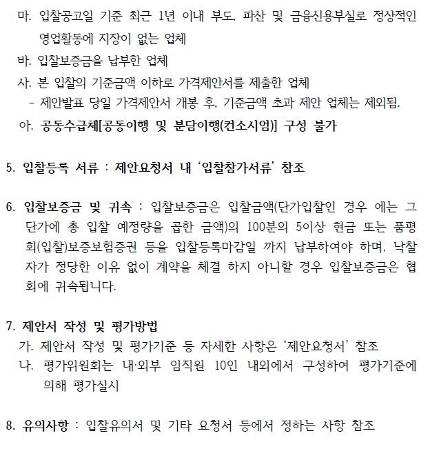  마. 입찰공고일 기준 최근 1년 이내 부도, 파산 및 금융신용부실로 정상적인영업활동에 지장이 없는 업체바. 입찰보증금을 납부한 업체사. 본 입찰의 기준금액 이하로 가격제안서를 제출한 업체- 제안발표 당일 가격제안서 개봉 후, 기준금액 초과 제안 업체는 제외됨.아. 공동수급체[공동이행 및 분담이행(컨소시엄)] 구성 불가5. 입찰등록 서류 : 제안요청서 내 ‘입찰참가서류’ 참조6. 입찰보증금 및 귀속 : 입찰보증금은 입찰금액(단가입찰인 경우 에는 그단가에 총 입찰 예정량을 곱한 금액)의 100분의 5이상 현금 또는 품평회(입찰)보증보험증권 등을 입찰등록마감일 까지 납부하여야 하며, 낙찰자가 정당한 이유 없이 계약을 체결 하지 아니할 경우 입찰보증금은 협회에 귀속됩니다.7. 제안서 작성 및 평가방법가. 제안서 작성 및 평가기준 등 자세한 사항은 제안요청서 참조나. 평가위원회는 내·외부 임직원 10인 내외에서 구성하여 평가기준에의해 평가실시8. 유의사항 : 입찰유의서 및 기타 요청서 등에서 정하는 사항 참조