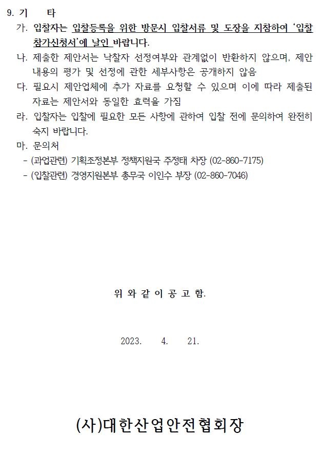 9. 기 타가. 입찰자는 입찰등록을 위한 방문시 입찰서류 및 도장을 지참하여 ‘입찰참가신청서’에 날인 바랍니다.나. 제출한 제안서는 낙찰자 선정여부와 관계없이 반환하지 않으며, 제안내용의 평가 및 선정에 관한 세부사항은 공개하지 않음다. 필요시 제안업체에 추가 자료를 요청할 수 있으며 이에 따라 제출된자료는 제안서와 동일한 효력을 가짐라. 입찰자는 입찰에 필요한 모든 사항에 관하여 입찰 전에 문의하여 완전히숙지 바랍니다.마. 문의처- (과업관련) 기획조정본부 정책지원국 주정태 차장 (02-860-7175)- (입찰관련) 경영지원본부 총무국 이인수 부장 (02-860-7046)위 와 같 이 공 고 함.2023. 4. 21.(사)대한산업안전협회장