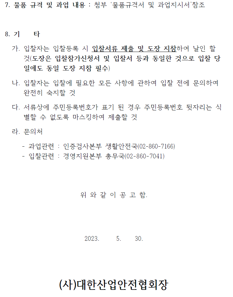 7. 물품 규격 및 과업 내용 : 첨부 물품규격서 및 과업지시서 참조8. 기 타가. 입찰자는 입찰등록 시 입찰서류 제출 및 도장 지참하여 날인 할것(도장은 입찰참가신청서 및 입찰서 등과 동일한 것으로 입찰 당일에도 동일 도장 지참 필수)나. 입찰자는 입찰에 필요한 모든 사항에 관하여 입찰 전에 문의하여완전히 숙지할 것다. 서류상에 주민등록번호가 표기 된 경우 주민등록번호 뒷자리는 식별할 수 없도록 마스킹하여 제출할 것라. 문의처- 과업관련 : 인증검사본부 생활안전국(02-860-7166)- 입찰관련 : 경영지원본부 총무국(02-860-7041)위 와 같 이 공 고 함.2023. 5. 30.(사)대한산업안전협회장