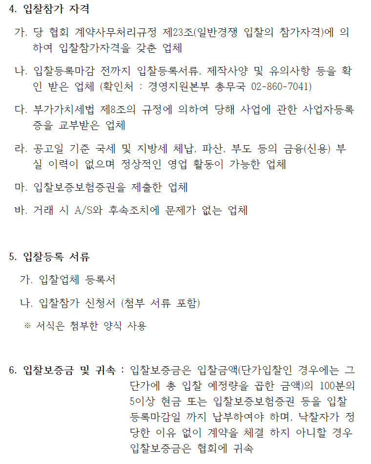 4. 입찰참가 자격가. 당 협회 계약사무처리규정 제23조(일반경쟁 입찰의 참가자격)에 의하여 입찰참가자격을 갖춘 업체나. 입찰등록마감 전까지 입찰등록서류, 제작사양 및 유의사항 등을 확인 받은 업체 (확인처 : 경영지원본부 총무국 02-860-7041)다. 부가가치세법 제8조의 규정에 의하여 당해 사업에 관한 사업자등록증을 교부받은 업체라. 공고일 기준 국세 및 지방세 체납, 파산, 부도 등의 금융(신용) 부실 이력이 없으며 정상적인 영업 활동이 가능한 업체마. 입찰보증보험증권을 제출한 업체바. 거래 시 A/S와 후속조치에 문제가 없는 업체5. 입찰등록 서류가. 입찰업체 등록서나. 입찰참가 신청서 (첨부 서류 포함)※ 서식은 첨부한 양식 사용6. 입찰보증금 및 귀속 : 입찰보증금은 입찰금액(단가입찰인 경우에는 그단가에 총 입찰 예정량을 곱한 금액)의 100분의5이상 현금 또는 입찰보증보험증권 등을 입찰등록마감일 까지 납부하여야 하며, 낙찰자가 정당한 이유 없이 계약을 체결 하지 아니할 경우입찰보증금은 협회에 귀속