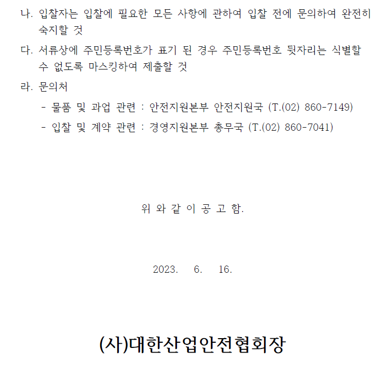  나. 입찰자는 입찰에 필요한 모든 사항에 관하여 입찰 전에 문의하여 완전히숙지할 것다. 서류상에 주민등록번호가 표기 된 경우 주민등록번호 뒷자리는 식별할수 없도록 마스킹하여 제출할 것라. 문의처- 물품 및 과업 관련 : 안전지원본부 안전지원국 (T.(02) 860-7149)- 입찰 및 계약 관련 : 경영지원본부 총무국 (T.(02) 860-7041)위 와 같 이 공 고 함.2023. 6. 16.(사)대한산업안전협회장