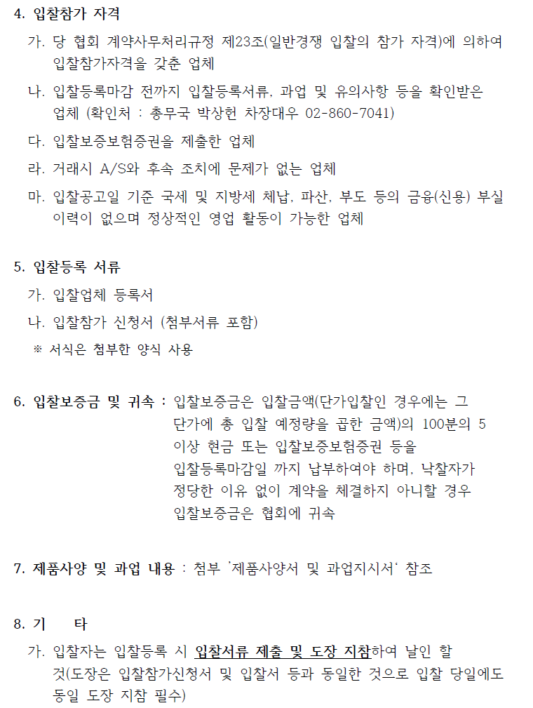 4. 입찰참가 자격가. 당 협회 계약사무처리규정 제23조(일반경쟁 입찰의 참가 자격)에 의하여입찰참가자격을 갖춘 업체나. 입찰등록마감 전까지 입찰등록서류, 과업 및 유의사항 등을 확인받은업체 (확인처 : 총무국 박상헌 차장대우 02-860-7041)다. 입찰보증보험증권을 제출한 업체라. 거래시 A/S와 후속 조치에 문제가 없는 업체마. 입찰공고일 기준 국세 및 지방세 체납, 파산, 부도 등의 금융(신용) 부실이력이 없으며 정상적인 영업 활동이 가능한 업체5. 입찰등록 서류가. 입찰업체 등록서나. 입찰참가 신청서 (첨부서류 포함)※ 서식은 첨부한 양식 사용6. 입찰보증금 및 귀속 : 입찰보증금은 입찰금액(단가입찰인 경우에는 그단가에 총 입찰 예정량을 곱한 금액)의 100분의 5이상 현금 또는 입찰보증보험증권 등을입찰등록마감일 까지 납부하여야 하며, 낙찰자가정당한 이유 없이 계약을 체결하지 아니할 경우입찰보증금은 협회에 귀속7. 제품사양 및 과업 내용 : 첨부 ’제품사양서 및 과업지시서‘ 참조8. 기 타가. 입찰자는 입찰등록 시 입찰서류 제출 및 도장 지참하여 날인 할것(도장은 입찰참가신청서 및 입찰서 등과 동일한 것으로 입찰 당일에도동일 도장 지참 필수)