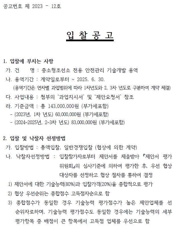 공고번호 제 2023 – 12호입 찰 공 고1. 입찰에 부치는 사항가. 건 명 : 중소형조선소 전용 안전관리 기술개발 용역나. 용역기간 : 계약일로부터 ~ 2025. 6. 30.(용역기간은 연차별 과업범위에 따라 1차년도와 2, 3차 년도로 구분하여 계약 체결)다. 사업내용 : 첨부의 ‘과업지시서’ 및 ‘제안요청서’ 참조 라. 기준금액 : 총 143,000,000원 (부가세포함)- (2023년, 1차 년도) 60,000,000원 (부가세포함)- (2024~2025년, 2~3차 년도) 83,000,000원 (부가세포함)2. 입찰 및 낙찰자 선정방법가. 입찰방법 : 총액입찰, 일반경쟁입찰 (협상에 의한 계약)나. 낙찰자선정방법 : 입찰참가자로부터 제안서를 제출받아 『제안서 평가위원회』의 심사기준에 의하여 평가한 후, 우선 협상대상자를 선정하고 협상 절차를 통하여 결정1) 제안서에 대한 기술능력(80%)과 입찰가격(20%)을 종합적으로 평가2) 협상 우선순위는 종합점수 고득점자순으로 함3) 종합점수가 동일한 경우 기술능력 평가점수가 높은 제안업체를 선순위자로하며, 기술능력 평가점수도 동일한 경우에는 기술능력의 세부평가항목 중 배점이 큰 항목에서 고득점 업체를 우선으로 함